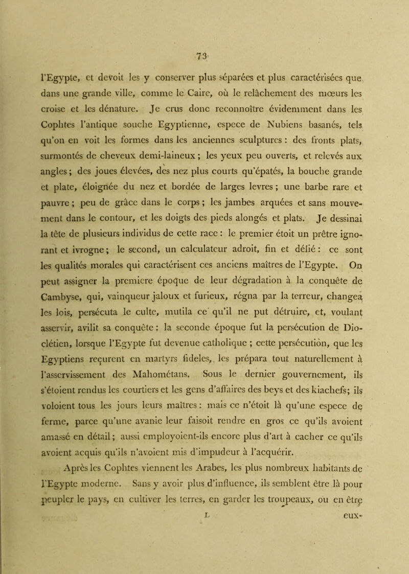 l’Egypte, et devoit les y conserver plus séparées et plus caractérisées que dans une grande ville, comme le Caire, où le relâchement des mœurs les croise et les dénature. Je crus donc reconnoître évidemment dans les Cophtes l’antique souche Egyptienne, espece de Nubiens basanés, tels qu’on en voit les formes dans les anciennes sculptures : des fronts plats, surmontés de cheveux demi-laineux ; les yeux peu ouverts, et relevés aux % angles ; des joues élevées, des nez plus courts qu’épatés, la bouche grande et plate, éloignée du nez et bordée de larges levres ; une barbe rare et pauvre ; peu de grâce dans le corps ; les jambes arquées et sans mouve- ment dans le contour, et les doigts des pieds alongés et plats. Je dessinai la tête de plusieurs individus de cette race : le premier étoit un prêtre igno- rant et ivrogne ; le second, un calculateur adroit, fin et délié : ce sont les qualités morales qui caractérisent ces anciens maîtres de l’Egypte. On peut assigner la première époque de leur dégradation à la conquête de Cambyse, qui, vainqueur jaloux et furieux, régna par la terreur, changea les lois, persécuta le culte, mutila ce qu’il ne put détruire, et, voulant asservir, avilit sa conquête : la seconde époque fut la persécution de Dio- clétien, lorsque l’Egypte fut devenue catholique ; cette persécution, que les Egyptiens reçurent en martyrs fideles,. les prépara tout naturellement à l’asservissement des Mahométans. Sous le dernier gouvernement, ils s’étoient rendus les courtiers et les gens d'affaires des beys et des kiachefs; ils voloient tous les jours leurs maîtres : mais ce n’étoit là qu’une espece de ferme, parce qu’une avanie leur faisoit rendre en gros ce qu’ils avoient amassé en détail ; aussi cmployoient-ils encore plus d’art à cacher ce qu’ils avoient acquis qu’ils n’avoient mis d’impudeur à l’acquérir. Après les Cophtes viennent les Arabes, les plus nombreux habitants de l’Egypte moderne. Sans y avoir plus d’influence, ils semblent être là pour peupler le pays, en cultiver les terres, en garder les troupeaux, ou en être L eux-