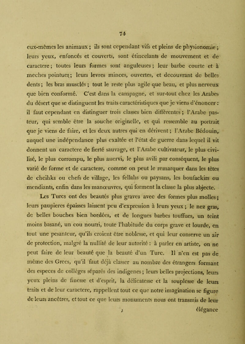 eux-mêmes les animaux ; ils sont cependant vifs et pleins de physionomie ; leurs yeux, enfoncés et couverts, sont étincelants de mouvement et de caractère ; toutes leurs formes sont anguleuses ; leur barbe courte et à meches pointue^; leurs levres minces, ouvertes, et découvrant de belles dents ; les bras musclés ; tout le reste plus agile que beau, et plus nerveux que bien conformé. C’est dans la campagne, et sur-tout chez les Arabes du désert que se distinguent les traits caractéristiques que je viens d’énoncer : il faut cependant en distinguer trois classes bien différentes ; l’Arabe pas- teur, qui semble être la souche originelle, et qui ressemble au portrait que je viens de faire, et les deux autres qui en dérivent ; l’Arabe Bédouin,, auquel une indépendance plus exaltée et l’état de guerre dans lequel il vit donnent un caractère de fierté sauvage, et l’Arabe cultivateur, le plus civi- lisé, le plus corrompu, le plus asservi, le plus avili par conséquent, le plus varié de forme et de caractère, comme on peut le remarquer dans les têtes de cheihks ou chefs de village, les fellahs ou paysans, les boufackirs ou mendiants, enfin dans les manœuvres, qui forment la classe la plus abjecte. Les Turcs ont des beautés plus graves avec des formes plus molles ; leurs paupières épaisses laissent peu d’expression à leurs yeux ; le nez gras,, de belles bouches bien bordées, et de longues barbes touffues, un teint moins basané, un cou nourri, toute l’habitude du corps grave et lourde, en tout une pesanteur, qu’ils croient être noblesse, et qui leur conserve un air de protection, malgré la nullité de leur autorité : à parler en artiste, on ne peut faire de leur beauté que la beauté d’un Turc. 11 n’en est pas de même des Grecs, qu’il faut déjà classer au nombre des étrangers formant des especes de collèges séparés des indigènes; leurs belles projections, leurs yeux pleins de finesse et d’esprit, la délicatesse et la souplesse de leurs traits et de leur caractère, rappellent tout ce que notre imagination se figure de leurs ancêtres, et tout ce que leurs monuments nous ont transmis de leur ; élégance