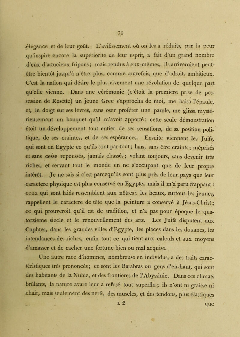 •élégance et de leur goût. L’avilissement où on les a réduits, par la peur qu’inspire encore la supériorité de leur esprit, a fait d’un grand nombre d’eux d’astucieux fripons; mais rendus à eux-mêmes, ils arriveroient peut- être bientôt jusqu’à n’être plus, comme autrefois, que d’adroits ambitieux. C’est la nation qui désire le plus vivement une révolution de quelque part qu’elle vienne. Dans une cérémonie (c’étoit la première prise de pos- session de Rosette) un jeune Grec s’approcha de moi, me baisa l’épaule, et, le doigt sur ses levres, sans oser proférer une parole, me glissa mysté- rieusement un bouquet qu’il m’avoit apporté : cette seule démonstration étoit un développement tout entier de ses sensations, de sa position poli- tique, de ses craintes, et de ses espérances. Ensuite viennent les Juifs, qui sont en Egypte ce qu’ils sont par-tout ; haïs, sans être craints; méprisés et sans cesse repoussés, jamais chassés; volant toujours, sans devenir très riches, et servant tout le monde en ne s’occupant que de leur propre intérêt. Je ne sais si c’est pareequ’ils sont plus près de leur pays que leur caractère physique est plus conservé en Egypte, mais il m’a paru frappant : ceux qui sont laids ressemblent aux nôtres ; les beaux, surtout les jeunes, rappellent le caractère de tête que la peinture a conservé à Jésus-Christ; ce qui prouveroit qu’il est de tradition, et n’a pas pour époque le qua- torzième siecle et le renouvellement des arts. Les Juifs disputent aux Cophtes, dans les grandes villes d’Egypte, les places dans les douanes, les intendances des riches, enfin tout ce qui tient aux calculs et aux moyens d’amasser et de cacher une fortune bien ou mal acquise. Une autre race d’hommes, nombreuse en individus, a des traits carac- téristiques très prononcés ; ce sont les Barabras ou gens d’en-haut, qui sont des habitants de la Nubie, et des frontières de l’Abyssinie. Dans ces climats brûlants, la nature avare leur a refusé tout superflu ; ils n’ont ni graisse ni chair, mais seulement des nerfs, des muscles, et des tendons, plus élastiques , L 2 que
