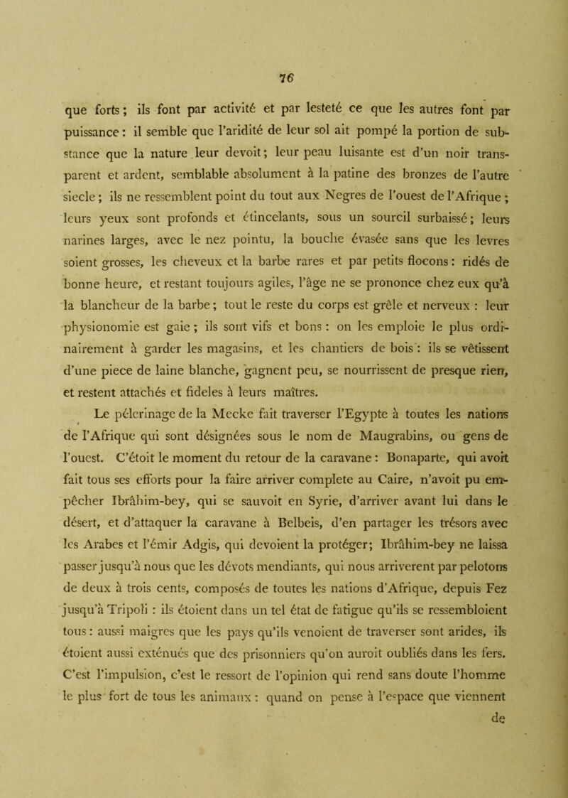 7 6 que forts ; ils font par activité et par lesteté ce que les autres font par puissance : il semble que l’aridité de leur sol ait pompé la portion de sub- stance que la nature leur devoit; leur peau luisante est d’un noir trans- parent et ardent, semblable absolument à la patine des bronzes de l’autre siecle ; ils ne ressemblent point du tout aux Negres de l’ouest de l’Afrique ; leurs yeux sont profonds et étincelants, sous un sourcil surbaissé ; leurs narines larges, avec le nez pointu, la bouche évasée sans que les levres soient grosses, les cheveux et la barbe rares et par petits flocons : ridés de bonne heure, et restant toujours agiles, l’âge ne se prononce chez eux qu'à la blancheur de la barbe ; tout le reste du corps est grêle et nerveux : leur physionomie est gaie ; ils sont vifs et bons : on les emploie le plus ordi- nairement à garder les magasins, et les chantiers de bois : ils se vêtissent d’une piece de laine blanche, gagnent peu, se nourrissent de presque rien, et restent attachés et fideles à leurs maîtres. Le pèlerinage de la Mecke fait traverser l’Egypte à toutes les nations de l’Afrique qui sont désignées sous le nom de Maugrabins, ou gens de l’ouest. C’étoit le moment du retour de la caravane : Bonaparte, qui avort fait tous ses efforts pour la faire arriver complété au Caire, n’avoit pu em- pêcher Ibrâhim-bey, qui se sauvoit en Syrie, d’arriver avant lui dans le désert, et d’attaquer la caravane à Belbeis, d’en partager les trésors avec les Arabes et l’émir Adgis, qui dévoient la protéger; Ibrâhim-bey ne laissa passer jusqu’à nous que les dévots mendiants, qui nous arrivèrent par pelotons de deux à trois cents, composés de toutes les nations d’Afrique, depuis Fez jusqu’à Tripoli : ils étoient dans un tel état de fatigue qu’ils se ressembloient tous : aussi maigres que les pays qu’ils venoient de traverser sont arides, ils étoient aussi exténués que des prisonniers qu’on auroit oubliés dans les fers. C’est l’impulsion, c’est le ressort de l’opinion qui rend sans doute l’homme le plus fort de tous les animaux : quand on pense à l’espace que viennent de