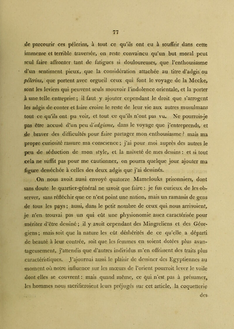 de parcourir ces pèlerins, à tout ce qu’ils ont eu à souffrir dans cette immense et terrible traversée, on reste convaincu qu’un but moral peut seul faire affronter tant de fatigues si douloureuses, que l’enthousiasme d’un sentiment pieux, que la considération attachée au titre d’adgis ou pèlerins, que portent avec orgueil ceux qui font le voyage de la Mecke, sont les leviers qui peuvent seuls mouvoir l’indolence orientale, et la porter à une telle entreprise; il faut y ajouter cependant le droit que s’arrogent les adgis de conter et faire croire le reste de leur vie aux autres musulmans tout ce qu’ils ont pu voir, et tout ce qu’ils n’ont pas vu. Ne pourrois-je pas être accusé d’un peu d'adgisme, dans le voyage que j’entreprends, et de braver des difficultés pour faire partager mon enthousiasme ? mais ma propre curiosité rassure ma conscience; j’ai pour moi auprès des autres le peu de séduction de mon style, et la naïveté de mes dessins : et si tout cela ne suffit pas pour me cautionner, on pourra quelque jour ajouter ma figure desséchée à celles des deux adgis que j’ai dessinés. On nous avoit aussi envoyé quatorze Mamelouks prisonniers, dont sans doute le quartier-général ne savoit que faire : je fus curieux de les ob^ server, sans réfléchir que ce n’est point une nation, mais un ramassis de gens de tous les pays ; aussi, dans le petit nombre de ceux qui nous arrivoient, je n’en trouvai pas un qui eût une physionomie assez caractérisée pour mériter d’être dessiné ; il y avoit cependant des Mingreliens et des Géor- giens ; mais soit que la nature les eût déshérités de ce qu’elle a départi de beauté à leur contrée, soit que les femmes en soient dotées plus avan- tageusement, j’attendis que d’autres individus m’en offrissent des traits plus caractéristiques. J’ajournai aussi le plaisir de dessiner des Egyptiennes au moment où notre influence sur les mœurs de l’orient pourroit lever le voile dont elles se couvrent : mais quand même, ce qui n’est pas à présumer, les hommes nous sacrifieroient leurs préjugés sur cet article, la coquetterie des