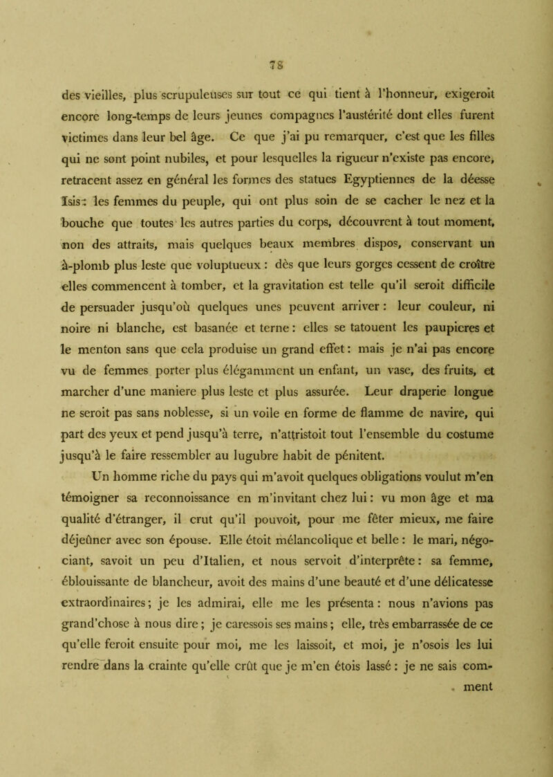 des vieilles, plus scrupuleuses sut tout ce qui tient à l’honneur, exigeroit encore long-temps de leurs jeunes compagnes l’austérité dont elles furent victimes dans leur bel âge. Ce que j’ai pu remarquer, c’est que les filles qui ne sont point nubiles, et pour lesquelles la rigueur n’existe pas encore, retracent assez en général les formes des statues Egyptiennes de la déesse ïsis:: les femmes du peuple, qui ont plus soin de se cacher le nez et la bouche que toutes les autres parties du corps, découvrent à tout moment, non des attraits, mais quelques beaux membres dispos, conservant un à-plomb plus leste que voluptueux : dès que leurs gorges cessent de croître elles commencent à tomber, et la gravitation est telle qu’il seroit difficile de persuader jusqu’où quelques unes peuvent arriver : leur couleur, ni noire ni blanche, est basanée et terne : elles se tatouent les paupières et le menton sans que cela produise un grand effet : mais je n’ai pas encore vu de femmes porter plus élégamment un enfant, un vase, des fruits, et marcher d’une maniéré plus leste et plus assurée. Leur draperie longue ne seroit pas sans noblesse, si un voile en forme de flamme de navire, qui part des yeux et pend jusqu’à terre, n’atfristoit tout l’ensemble du costume jusqu’à le faire ressembler au lugubre habit de pénitent. Un homme riche du pays qui m’avoit quelques obligations voulut m’en témoigner sa reconnoissance en m’invitant chez lui : vu mon âge et ma qualité d’étranger, il crut qu’il pouvoit, pour me fêter mieux, me faire déjeûner avec son épouse. Elle étoit mélancolique et belle : le mari, négo- ciant, savoit un peu d’Italien, et nous servoit d’interprête : sa femme, éblouissante de blancheur, avoit des mains d’une beauté et d’une délicatesse extraordinaires ; je les admirai, elle me les présenta : nous n’avions pas grand’chose à nous dire ; je caressois ses mains ; elle, très embarrassée de ce qu’elle feroit ensuite pour moi, me les laissoit, et moi, je n’osois les lui rendre dans la crainte qu’elle crût que je m’en étois lassé : je ne sais com- . ment