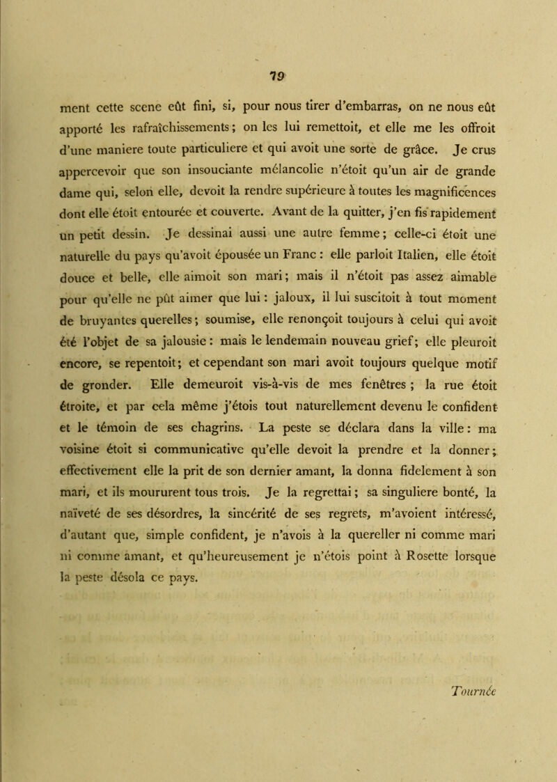 19 ment cette scene eût fini, si, pour nous tirer d’embarras, on ne nous eût apporté les rafraîchissements ; on les lui remettoit, et elle me les offroit d’une maniéré toute particulière et qui avoit une sorte de grâce. Je crus appercevoir que son insouciante mélancolie n’étoit qu’un air de grande dame qui, selon elle, devoit la rendre supérieure à toutes les magnificences dont elle étoit entourée et couverte. Avant de la quitter, j’en fis rapidement un petit dessin. Je dessinai aussi une autre femme ; celle-ci étoit une naturelle du pays qu’avoit épousée un Franc : elle parloit Italien, elle étoit douce et belle, elle aimoit son mari; mais il n’étoit pas assez aimable pour qu’elle ne pût aimer que lui : jaloux, il lui suscitoit à tout moment de bruyantes querelles ; soumise, elle renonçoit toujours à celui qui avoit été l’objet de sa jalousie : mais le lendemain nouveau grief ; elle pleuroit encore, se repentoit ; et cependant son mari avoit toujours quelque motif de gronder. Elle demeuroit vis-à-vis de mes fenêtres ; la rue étoit étroite, et par cela même j’étois tout naturellement devenu le confident et le témoin de ses chagrins. La peste se déclara dans la ville : ma voisine étoit si communicative qu’elle devoit la prendre et la donner; effectivement elle la prit de son dernier amant, la donna fidèlement à son mari, et ils moururent tous trois. Je la regrettai ; sa singulière bonté, la naïveté de ses désordres, la sincérité de ses regrets, m’avoient intéressé, d’autant que, simple confident, je n’avois à la quereller ni comme mari ni comme amant, et qu’heureusement je n’étois point à Rosette lorsque la peste désola ce pays. Tournée