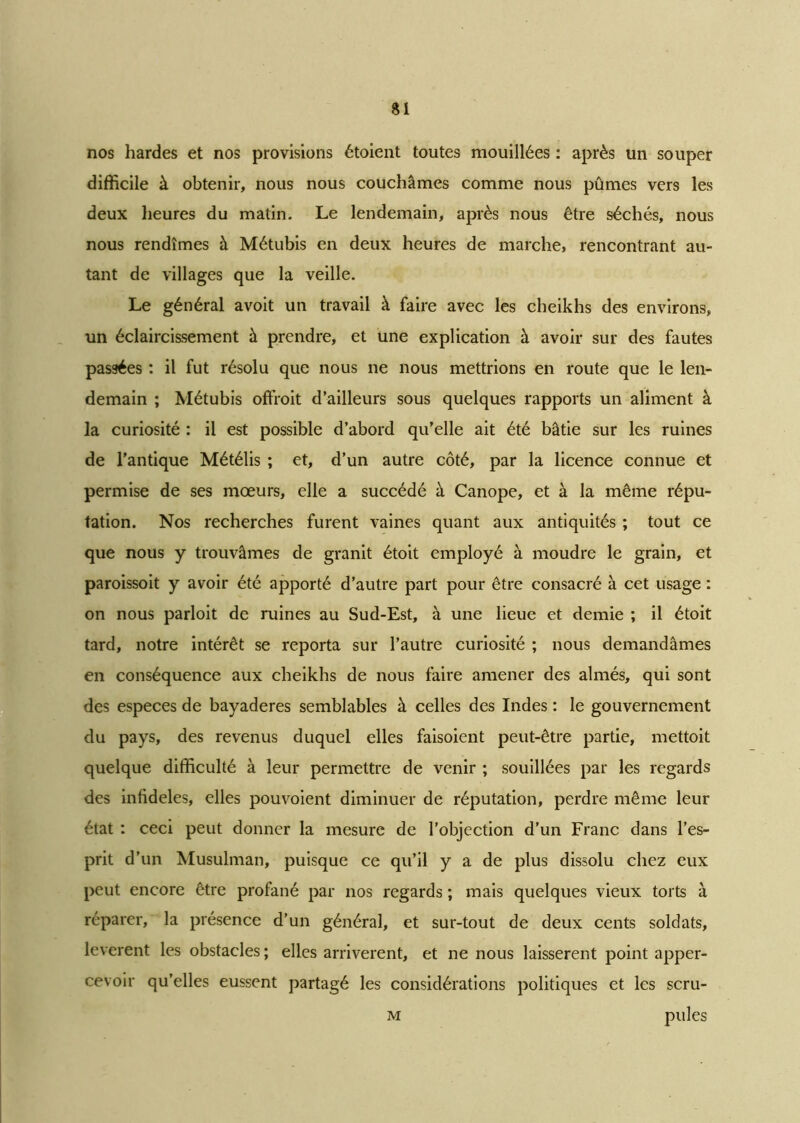 nos hardes et nos provisions étoient toutes mouillées : après un souper difficile à obtenir, nous nous couchâmes comme nous pûmes vers les deux heures du matin. Le lendemain, après nous être séchés, nous nous rendîmes à Métubis en deux heures de marche, rencontrant au- tant de villages que la veille. Le général avoit un travail à faire avec les cheikhs des environs, un éclaircissement à prendre, et une explication à avoir sur des fautes passées : il fut résolu que nous ne nous mettrions en route que le len- demain ; Métubis offroit d’ailleurs sous quelques rapports un aliment à la curiosité : il est possible d’abord qu’elle ait été bâtie sur les ruines de l'antique Métélis ; et, d’un autre côté, par la licence connue et permise de ses mœurs, elle a succédé à Canope, et à la même répu- tation. Nos recherches furent vaines quant aux antiquités ; tout ce que nous y trouvâmes de granit étoit employé à moudre le grain, et paroissoit y avoir été apporté d’autre part pour être consacré à cet usage : on nous parloit de ruines au Sud-Est, à une lieue et demie ; il étoit tard, notre intérêt se reporta sur l’autre curiosité ; nous demandâmes en conséquence aux cheikhs de nous faire amener des aimés, qui sont des especes de bayaderes semblables à celles des Indes : le gouvernement du pays, des revenus duquel elles faisoient peut-être partie, mettoit quelque difficulté à leur permettre de venir ; souillées par les regards des infidèles, elles pouvoient diminuer de réputation, perdre même leur état : ceci peut donner la mesure de l’objection d’un Franc dans l’es- prit d’un Musulman, puisque ce qu’il y a de plus dissolu chez eux peut encore être profané par nos regards ; mais quelques vieux torts à réparer, la présence d’un général, et sur-tout de deux cents soldats, levèrent les obstacles ; elles arrivèrent, et ne nous laissèrent point apper- cevoir qu’elles eussent partagé les considérations politiques et les scru- m pules