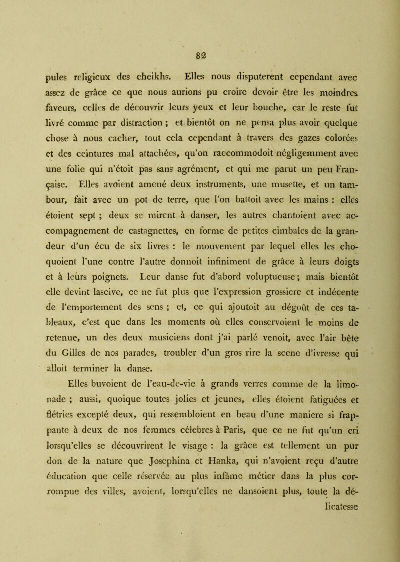 pules religieux des cheikhs. Elles nous disputèrent cependant avec assez de grâce ce que nous aurions pu croire devoir être les moindres, faveurs, celles de découvrir leurs yeux et leur bouche, car le reste fut livré comme par distraction ; et bientôt on ne pensa plus avoir quelque chose à nous cacher, tout cela cependant à travers des gazes colorées et des ceintures mal attachées, qu’on raccommodoit négligemment avec une folie qui n’étoit pas sans agrément, et qui me parut un peu Fran- çaise. Elles avoient amené deux instruments, une musette, et un tam- bour, fait avec un pot de terre, que l’on battoit avec les mains : elles étoient sept ; deux sc mirent à danser, les autres chantoient avec ac- compagnement de castagnettes, en forme de petites cimbalcs de la gran- deur d’un écu de six livres : le mouvement par lequel elles les cho- quoient l’une contre l’autre donnoit infiniment de grâce à leurs doigts et à leurs poignets. Leur danse fut d’abord voluptueuse; mais bientôt elle devint lascive, ce ne fut plus que l’expression grossière et indécente de l’emportement des sens ; et, ce qui ajoutoit au dégoût de ces ta- bleaux, c’est que dans les moments où elles conservoient le moins de retenue, un des deux musiciens dont j’ai parlé venoit, avec l’air bête du Gilles de nos parades, troubler d’un gros rire la scene d’ivresse qui alloit terminer la danse. Elles buvoient de l’eau-de-vie à grands verres comme de la limo- nade ; aussi, quoique toutes jolies et jeunes, elles étoient fatiguées et flétries excepté deux, qui ressembloient en beau d’une maniéré si frap- pante à deux de nos femmes célébrés à Paris, que ce ne fut qu’un cri lorsqu’elles se découvrirent le visage : la grâce est tellement un pur don de la nature que Josephina et Hanka, qui n’avgient reçu d’autre éducation que celle réservée au plus infâme métier dans la plus cor- rompue des villes, avoient, lorsqu’elles ne dansoient plus, toute la dé- licatesse