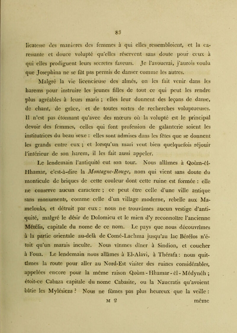 licatesse des manières des femmes à qui elles ressembloicnt, et la ca- ressante et douce volupté qu’elles réservent sans doute pour ceux à qui elles prodiguent leurs sécrétés faveurs. Je l’avouerai, j’aurois voulu que Josephina ne se fût pas permis de danser comme les autres. Malgré la vie licencieuse des aimés, on les fait venir dans les harems pour instruire les jeunes filles de tout ce qui peut les rendre plus agréables à leurs maris ; elles leur donnent des leçons de danse, de chant, de grâce, et de toutes sortes de recherches voluptueuses. Il n’est pas étonnant qu’avec des mœurs où la volupté est le principal devoir des femmes, celles qui font profession de galanterie soient les institutrices du beau sexe : elles sont admises dans les fêtes que se donnent les grands entre eux ; et lorsqu’un mari veut bien quelquefois réjouir l’intérieur de son harem, il les fait aussi appeler. Le lendemain l’antiquité eut son tour. Nous allâmes à Qoùm-êl- Hhamar, c’est-à-dire la Montagne-Rouge, nom qui vient sans doute du monticule de briques de cette couleur dont cette ruine est formée : elle ne conserve aucun caractère ; ce peut être celle d’une ville antique sans monuments, comme celle d’un village moderne, rebelle aux Ma- melouks, et détruit par eux : nous ne trouvâmes aucun vestige d’anti- quité, malgré le désir de Dolomieu et le mien d’y reconnoître l’ancienne Métélis, capitale du nome de ce nom. Le pays que nous découvrîmes à la partie orientale au-delà de Comé-Lachma jusqu’au lac Bérélos n’é- toit qu’un marais inculte. Nous vînmes dîner à Sindion, et coucher à Foua. Le lendemain nous allâmes à El-Alavi, à Thérafa : nous quit- tâmes la route pour aller au Nord-Est visiter des ruines considérables, appelées encore pour la même raison Qoùm - Hhamar- êl - Médynéh ; étoit-ce Cabaza capitale du nome Cabasite, ou la Naucratis qu’avoient bâtie les Mylésiens ? Nous ne fûmes pas plus heureux que la veille : m 2 même