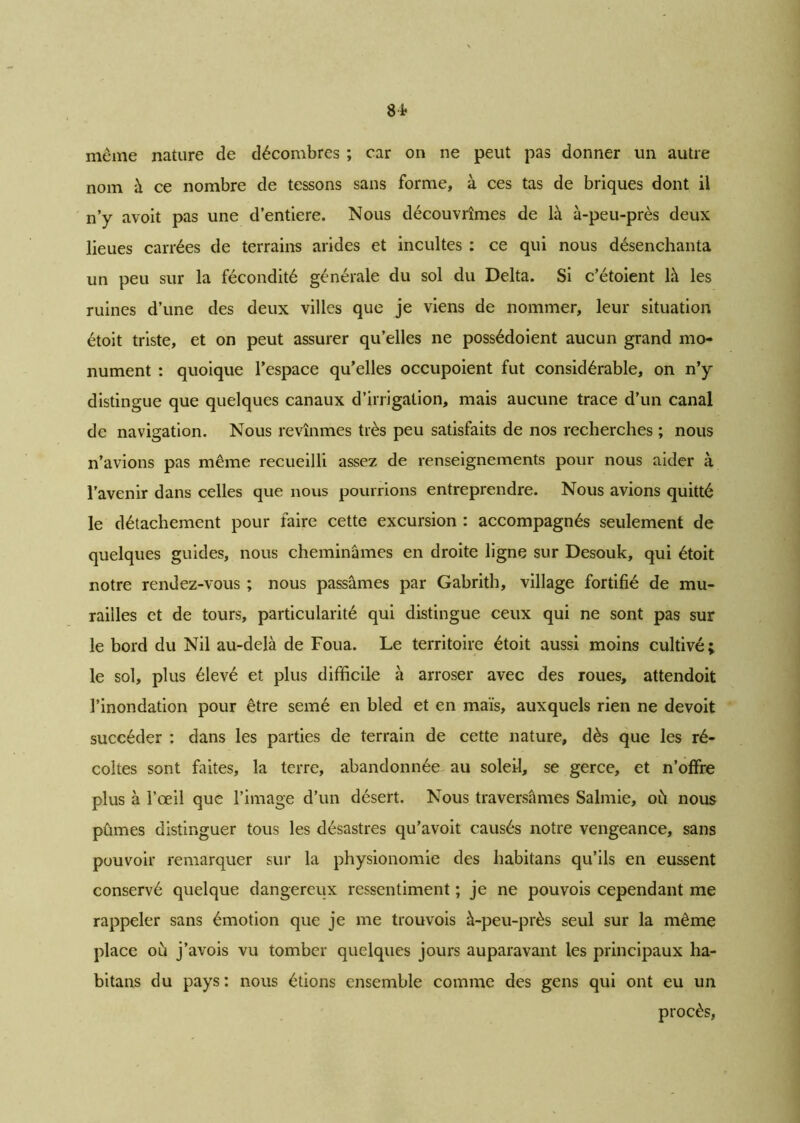 même nature de décombres ; car on ne peut pas donner un autre nom à ce nombre de tessons sans forme, à ces tas de briques dont il n’y avoit pas une d’entiere. Nous découvrîmes de là à-peu-près deux lieues carrées de terrains arides et incultes : ce qui nous désenchanta un peu sur la fécondité générale du sol du Delta. Si c’étoient là les ruines d’une des deux villes que je viens de nommer, leur situation étoit triste, et on peut assurer qu’elles ne possédoient aucun grand mo- nument : quoique l’espace qu’elles occupoient fut considérable, on n’y distingue que quelques canaux d’irrigation, mais aucune trace d’un canal de navigation. Nous revînmes très peu satisfaits de nos recherches ; nous n’avions pas même recueilli assez de renseignements pour nous aider à l’avenir dans celles que nous pourrions entreprendre. Nous avions quitté le détachement pour faire cette excursion : accompagnés seulement de quelques guides, nous cheminâmes en droite ligne sur Desouk, qui étoit notre rendez-vous ; nous passâmes par Gabrith, village fortifié de mu- railles et de tours, particularité qui distingue ceux qui ne sont pas sur le bord du Nil au-delà de Foua. Le territoire étoit aussi moins cultivé; le sol, plus élevé et plus difficile à arroser avec des roues, attendoit l’inondation pour être semé en bled et en maïs, auxquels rien ne devoit succéder : dans les parties de terrain de cette nature, dès que les ré- coltes sont faites, la terre, abandonnée au soleil, se gerce, et n’offre plus à l’œil que l’image d’un désert. Nous traversâmes Salmie, où nous pûmes distinguer tous les désastres qu’avoit causés notre vengeance, sans pouvoir remarquer sur la physionomie des habitans qu’ils en eussent conservé quelque dangereux ressentiment ; je ne pouvois cependant me rappeler sans émotion que je me trouvois à-peu-près seul sur la même place où j’avois vu tomber quelques jours auparavant les principaux ha- bitans du pays: nous étions ensemble comme des gens qui ont eu un procès,