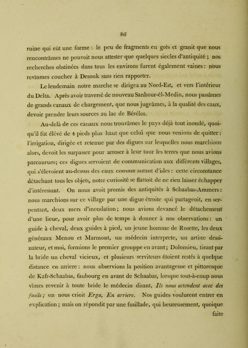 ruine qui eût une forme : le peu de fragments en grès et granit que nous rencontrâmes ne pouvoit nous attester que quelques siècles d’antiquité ; nos recherches obstinées dans tous les environs furent également vaines : nous revînmes coucher à Desouk sans rien rapporter. Le lendemain notre marche se dirigea au Nord-Est, et vers l’intérieur du Delta. Après avoir traversé de nouveau Sanhour-êl-Medin, nous passâmes de grands canaux de chargement, que nous jugeâmes, à la qualité des eaux, devoir prendre leurs sources au lac de Bérélos. Au-delà de ces canaux nous trouvâmes le pays déjà tout inondé, quoi- qu’il fut élévé de 4 pieds plus haut que celui que nous venions de quitter; l’irrigation, dirigée et retenue par des digues sur lesquelles nous marchions alors, devoit les surpasser pour arroser à leur tour les terres que nous avions parcourues; ces digues servoient de communication aux différents villages, qui s’élevoient au-dessus des eaux comme autant d’isles : cette circonstance détachant tous les objets, notre curiosité se flattoit de ne rien laisser échapper d’intéressant. On nous avoit promis des antiquités à Schaabas-Ammers : nous marchions sur ce village par une digue étroite qui partageoit, en ser- pentant, deux mers d’inondation; nous avions devancé le détachement d’une lieue, pour avoir plus de temps à donner à nos observations : un guide à cheval, deux guides à pied, un jeune homme de Rosette, les deux généraux Menou et Marmont, un médecin interprété, un artiste dessi- nateur, et moi, formions le premier grouppe en avant ; Dolomieu, tirant par la bride un cheval vicieux, et plusieurs serviteurs étoient restés à quelque distance en arriéré : nous observions la position avantageuse et pittoresque de Kafr-Schaabas, faubourg en avant de Schaabas, lorsque tout-à-coup nous vîmes revenir à toute bride le médecin disant, Ils nous attendent avec des fusils; on nous crioit Erga, En arriéré. Nos guides voulurent entrer en explication ; mais on répondit par une fusillade, qui heureusement, quoique faite