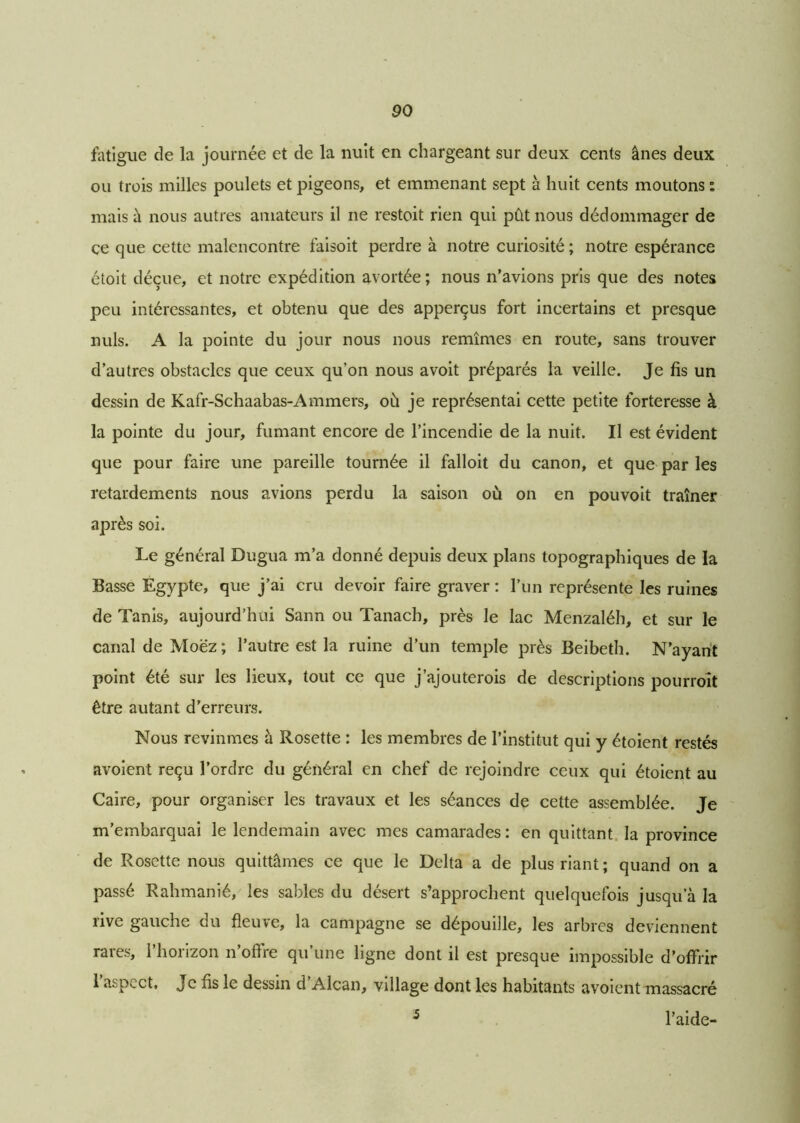 fatigue cîe la journée et de la nuit en chargeant sur deux cents ânes deux ou trois milles poulets et pigeons, et emmenant sept à huit cents moutons % mais à nous autres amateurs il ne restoit rien qui pût nous dédommager de ce que cette malencontre faisoit perdre à notre curiosité ; notre espérance étoit déçue, et notre expédition avortée; nous n’avions pris que des notes peu intéressantes, et obtenu que des apperçus fort incertains et presque nuis. A la pointe du jour nous nous remîmes en route, sans trouver d’autres obstacles que ceux qu’on nous avoit préparés la veille. Je fis un dessin de Kafr-Schaabas-Ammers, où je représentai cette petite forteresse à la pointe du jour, fumant encore de l’incendie de la nuit. Il est évident que pour faire une pareille tournée il falloit du canon, et que par les retardements nous avions perdu la saison où on en pou voit traîner après soi. Le général Dugua m’a donné depuis deux plans topographiques de la Basse Egypte, que j’ai cru devoir faire graver : l’un représente les ruines de Tanis, aujourd’hui Sann ou Tanach, près le lac Menzaléh, et sur le canal de Moëz; l’autre est la ruine d’un temple près Beibeth. N’ayant point été sur les lieux, tout ce que j’ajouterois de descriptions pourroit être autant d’erreurs. Nous revînmes à Rosette : les membres de l’institut qui y étoient restés avoient reçu l’ordre du général en chef de rejoindre ceux qui étoient au Caire, pour organiser les travaux et les séances de cette assemblée. Je m’embarquai le lendemain avec mes camarades: en quittant la province de Rosette nous quittâmes ce que le Delta a de plus riant; quand on a passé Rahmanié, les sables du désert s’approchent quelquefois jusqu’à la îive gauche du fleuve, la campagne se dépouille, les arbres deviennent rares, l’horizon n’offre qu’une ligne dont il est presque impossible d’offrir l’aspect, Je fis le dessin d’Alcan, village dont les habitants avoient massacré l’aide- 5