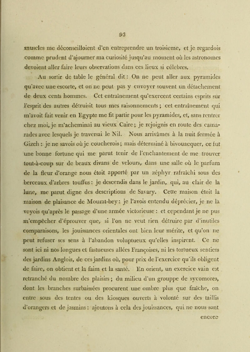 muscles me déconseilioient d’en entreprendre un troisième, et je regardois comme prudent d’ajourner ma curiosité jusqu’au moment où les astronomes dévoient aller faire leurs observations dans ces lieux si célébrés. Au sortir de table le général dit : On ne peut aller aux pyramides qu’avec une escorte, et on ne peut pas y envoyer souvent un détachement de deux cents hommes. Cet entraînement qu’exercent certains esprits sur l’esprit des autres détruisit tous mes raisonnements ; cet entraînement qui m’avoit fait venir en Egypte me fit partir pour les pyramides, et, sans rentrer chez moi, je m’acheminai au vieux Caire; je rejoignis en route des cama- rades avec lesquels je traversai le Nil. Nous arrivâmes à la nuit fermée à Gizeh : je ne savois où je coucherois; mais déterminé à bivouacquer, ce fut une bonne fortune qui me parut tenir de l’enchantement de me trouver tout-à-coup sur de beaux divans de velours,, dans une salle où le parfum de la fleur d’orange nous étoit apporté par un zéphyr rafraîchi sous des berceaux d’arbres touffus: je descendis dans le jardin, qui, au clair de la lune, me parut digne des descriptions de Savary. Cette maison étoit la maison de plaisance de Mourat-bey: je l’avois entendu déprécier, je ne la voyois qu’après le passage d’une armée victorieuse : et cependant je ne pus m’empêcher d’éprouver que, si l’on ne veut rien détruire par d’inutiles comparaisons, les jouissances orientales ont bien leur mérite, et qu’on ne peut refuser ses sens à l’abandon voluptueux qu’elles inspirent. Ce ne sont ici ni nos longues et fastueuses allées Francoises, ni les tortueux sentiers des jardins Anglois, de ces jardins où, pour prix de l’exercice qu’ils obligent de faire, on obtient et la faim et la santé. En orient, un exercice vain est retranché du nombre des plaisirs; du milieu d’un grouppe de sycomores, dont les branches surbaissées procurent une ombre plus que fraîche, on entre sous des tentes ou des kiosques ouverts à volonté sur des taillis d’orangers et de jasmins : ajoutons à cela des jouissances, qui ne nous sont encore-