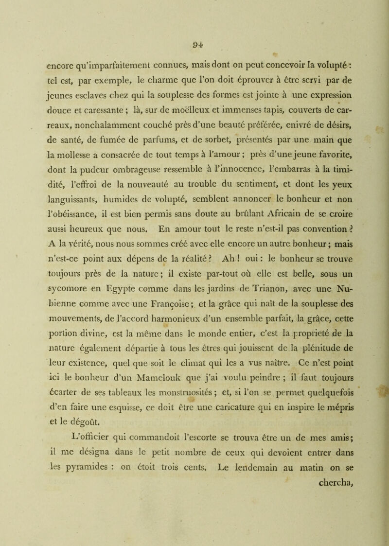 tel est, par exemple, le charme que l’on doit éprouver à Être servi par de jeunes esclaves chez qui la souplesse des formes est jointe à une expression douce et caressante ; là, sur de moelleux et immenses tapis, couverts de car- reaux, nonchalamment couché près d’une beauté préférée, enivré de désirs, de santé, de fumée de parfums, et de sorbet, présentés par une main que la mollesse a consacrée de tout temps à l’amour ; près d’une jeune favorite, dont la pudeur ombrageuse ressemble à l’innocence, l’embarras à la timi- dité, l’effroi de la nouveauté au trouble du sentiment, et dont les yeux languissants, humides de volupté, semblent annoncer le bonheur et non l’obéissance, il est bien permis sans doute au brûlant Africain de se croire aussi heureux que nous. En amour tout le reste n’est-il pas convention ? A la vérité, nous nous sommes créé avec elle encore un autre bonheur; mais n’est-ce point aux dépens de la réalité ? Ah ! oui : le bonheur se trouve toujours près de la nature ; il existe par-tout où elle est belle, sous un sycomore en Egypte comme dans les jardins de Trianon, avec une Nu- bienne comme avec une Françoise; et la grâce qui naît de la souplesse des mouvements, de l’accord harmonieux d’un ensemble parfait, la grâce, cette portion divine, est la même dans le monde entier, c’est la propriété de la nature également départie à tous les êtres qui jouissent de la plénitude de leur existence, quel que soit le climat qui les a vus naître. Ce n’est point ici le bonheur d’un Mamelouk que j’ai voulu peindre ; il faut toujours écarter de ses tableaux les monstruosités ; et, si l’on se permet quelquefois d’en faire une esquisse, ce doit être une caricature qui en inspire le mépris et le dégoût. L’officier qui commandoit l’escorte se trouva être un de mes amis; il me désigna dans le petit nombre de ceux qui dévoient entrer dans les pyramides : on étoit trois cents. Le lendemain au matin on se chercha,