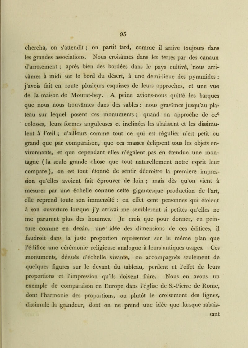 chercha, on s’attendit ; on partit tard, comme il arrive toujours dans les grandes associations. Nous croisâmes dans les terres par des canaux d’arrosement ; après bien des bordées dans le pays cultivé, nous arri- vâmes à midi sur le bord du désert, à une demi-lieue des pyramides : j’avois fait en route plusieurs esquisses de leurs approches, et une vue de la maison de Mourat-bey. A peine avions-nous quitté les barques que nous nous trouvâmes dans des sables: nous gravîmes jusqu’au pla- teau sur lequel posent ces monuments ; quand on approche de ces colosses, leurs formes anguleuses et inclinées les abaissent et les dissimu- lent à l’œil ; d’ailleurs comme tout ce qui est régulier n’est petit ou grand que par comparaison, que ces masses éclipsent tous les objets en- vironnants, et que cependant elles n’égalent pas en étendue une mon- tagne ( la seule grande chose que tout naturellement notre esprit leur compare), on est tout étonné de sentir décroître la première impres- sion qu’elles avoient fait éprouver de loin ; mais dès qu’on vient à mesurer par une échelle connue cette gigantesque production de l’art, elle reprend toute son immensité : en effet cent personnes qui étoient à son ouverture lorsque j’y arrivai me semblèrent si petites qu’elles ne me parurent plus des hommes. Je crois que pour donner, en pein- ture comme en dessin, une idée des dimensions de ces édifices, il faudroit dans la juste proportion représenter sur le même plan que l’édifice une cérémonie religieuse analogue à leurs antiques usages. Ces monuments, dénués d’échelle vivante, ou accompagnés seulement de quelques figures sur le devant du tableau, perdent et l’effet de leurs proportions et l’impression qu’ils doivent faire. Nous en avons un exemple de comparaison en Europe dans l’église de S.-Pierre de Rome, dont l’harmonie des proportions, ou plutôt le croisement des lignes, dissimule la grandeur, dont on ne prend une idée que lorsque rabais- sant