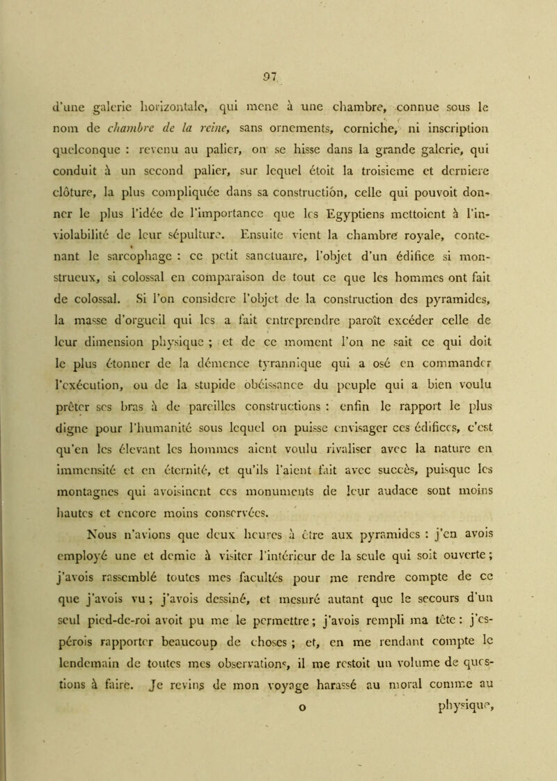 91 d’une galerie horizontale, qui mené à une chambre, connue sous le nom de chambre de la reine, sans ornements, corniche, ni inscription quelconque : revenu au palier, on se hisse dans la grande galerie, qui conduit à un second palier, sur lequel étoit la troisième et derniere clôture, la plus compliquée dans sa construction, celle qui pouvoit don- ner le plus l’idée de l’importance que les Egyptiens mettoient à l’in- violabilité de leur sépulture. Ensuite vient la chambre royale, conte- nant le sarcophage : ce petit sanctuaire, l’objet d’un édifice si mon- strueux, si colossal en comparaison de tout ce que les hommes ont fait de colossal. Si l’on considéré l’objet de la construction des pyramides, la masse d’orgueil qui les a lait entreprendre paroît excéder celle de leur dimension physique ; et de ce moment l’on ne sait ce qui doit le plus étonner de la démence tyrannique qui a osé en commander l’exécution, ou de la stupide obéissance du peuple qui a bien voulu prêter ses bras à de pareilles constructions : enfin le rapport le plus digne pour l’humanité sous lequel on puisse envisager ces édifices, c’est qu’en les élevant les hommes aient voulu rivaliser avec la nature en immensité et en éternité, et qu’ils l’aient fait avec succès, puisque les montagnes qui avoisinent ces monuments de leur audace sont moins hautes et encore moins conservées. Nous n’avions que deux heures à être aux pyramides : j’en avois employé une et demie à visiter l’intérieur de la seule qui soit ouverte ; j’avois rassemblé toutes mes facultés pour jne rendre compte de ce que j’avois vu ; j’avois dessiné, et mesuré autant que le secours d’un seul pied-de-roi avoit pu me le permettre; j’avois rempli ma tête: j’es- pérois rapporter beaucoup de choses ; et, en me rendant compte le lendemain de toutes mes observations il me restoit un volume de ques- tions à faire. Je revins de mon voyage harassé au moral comme au o physique,