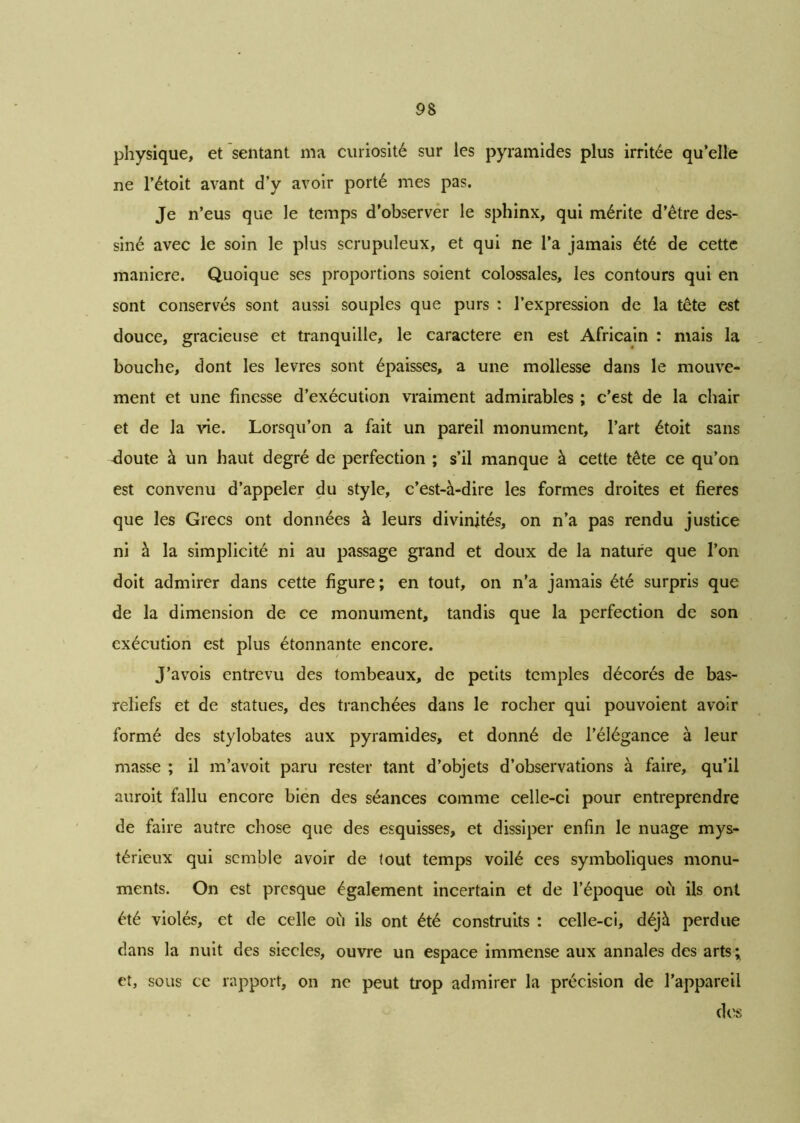 physique, et sentant ma curiosité sur les pyramides plus irritée qu’elle ne l’étoit avant d’y avoir porté mes pas. Je n’eus que le temps d’observer le sphinx, qui mérite d’être des- siné avec le soin le plus scrupuleux, et qui ne l’a jamais été de cette maniéré. Quoique ses proportions soient colossales, les contours qui en sont conservés sont aussi souples que purs : l’expression de la tête est douce, gracieuse et tranquille, le caractère en est Africain : mais la bouche, dont les levres sont épaisses, a une mollesse dans le mouve- ment et une finesse d’exécution vraiment admirables ; c’est de la chair et de la vie. Lorsqu’on a fait un pareil monument, l’art étoit sans cloute à un haut degré de perfection ; s’il manque à cette tête ce qu’on est convenu d’appeler du style, c’est-à-dire les formes droites et fieres que les Grecs ont données à leurs divinités, on n’a pas rendu justice ni à la simplicité ni au passage grand et doux de la nature que l’on doit admirer dans cette figure; en tout, on n’a jamais été surpris que de la dimension de ce monument, tandis que la perfection de son exécution est plus étonnante encore. J’avois entrevu des tombeaux, de petits temples décorés de bas- reliefs et de statues, des tranchées dans le rocher qui pouvoient avoir formé des stylobates aux pyramides, et donné de l’élégance à leur masse ; il m’avoit paru rester tant d’objets d’observations à faire, qu’il auroit fallu encore bien des séances comme celle-ci pour entreprendre de faire autre chose que des esquisses, et dissiper enfin le nuage mys- térieux qui semble avoir de tout temps voilé ces symboliques monu- ments. On est presque également incertain et de l’époque où ils ont été violés, et de celle où ils ont été construits : celle-ci, déjà perdue dans la nuit des siècles, ouvre un espace immense aux annales des arts; et, sous ce rapport, on ne peut trop admirer la précision de l’appareil des