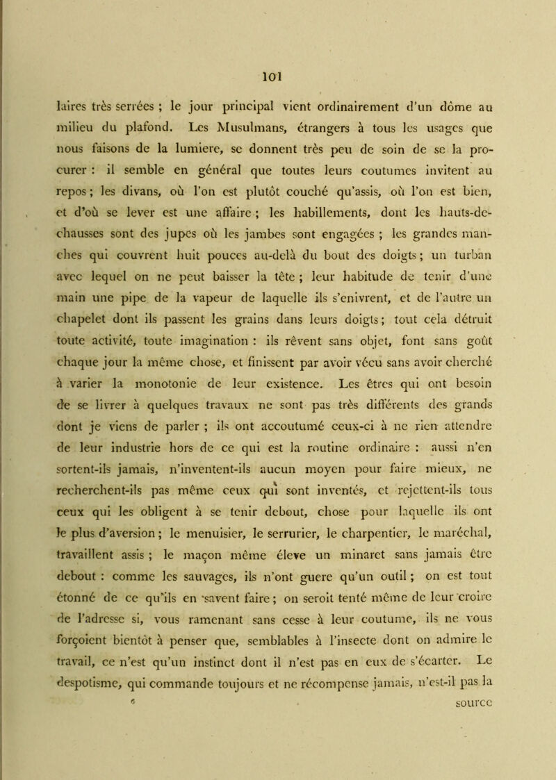 laires très serrées ; le jour principal vient ordinairement d’un dôme au milieu du plafond. Les Musulmans, étrangers à tous les usages que nous faisons de la lumière, se donnent très peu de soin de se la pro- curer : il semble en général que toutes leurs coutumes invitent au repos ; les divans, où l’on est plutôt couché qu’assis, où l’on est bien, et d’où se lever est une affaire ; les habillements, dont les hauts-de- chausses sont des jupes où les jambes sont engagées ; les grandes man- ches qui couvrent huit pouces au-delà du bout des doigts ; un turban avec lequel on ne peut baisser la tête ; leur habitude de tenir d’une main une pipe de la vapeur de laquelle ils s’enivrent, et de l’autre un chapelet dont ils passent les grains dans leurs doigts ; tout cela détruit toute activité, toute imagination : ils rêvent sans objet, font sans goût chaque jour la même chose, et finissent par avoir vécu sans avoir cherché «à varier la monotonie de leur existence. Les êtres qui ont besoin de se livrer à quelques travaux ne sont pas très différents des grands dont je viens de parler ; ils ont accoutumé ceux-ci à ne rien attendre de leur industrie hors de ce qui est la routine ordinaire : aussi n’en sortent-ils jamais, n’inventent-ils aucun moyen pour faire mieux, ne recherchent-ils pas même ceux qui sont inventés, et rejettent-ils tous ceux qui les obligent à se tenir debout, chose pour laquelle ils ont le plus d’aversion ; le menuisier, le serrurier, le charpentier, le maréchal, travaillent assis ; le maçon même élevé un minaret sans jamais être debout : comme les sauvages, ils n’ont guere qu’un outil ; on est tout étonné de ce qu’ils en savent faire; on seroit tenté même de leur croire de l’adresse si, vous ramenant sans cesse à leur coutume, ils ne vous forçoient bientôt à penser que, semblables à l’insecte dont on admire le travail, ce n’est qu’un instinct dont il n’est pas en eux de s’écarter. Le despotisme, qui commande toujours et ne récompense jamais, n’est-il pas la source <5