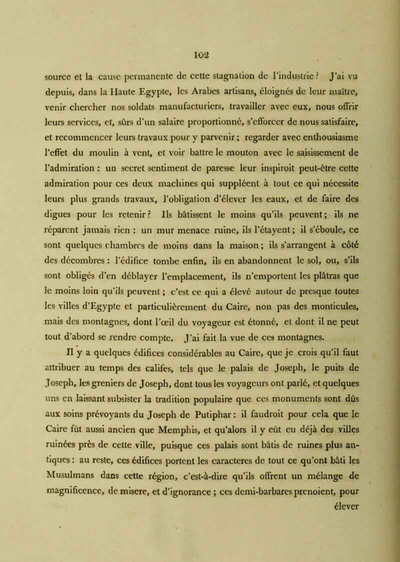 source et la cause permanente de cette stagnation de l'industrie ? J’ai vu depuis, dans la Haute Egypte, les Arabes artisans, éloignés de leur maître, venir chercher nos soldats manufacturiers, travailler avec eux, nous offrir leurs services, et, sûrs d’un salaire proportionné, s’efforcer de nous satisfaire, et recommencer leurs travaux pour y parvenir ; regarder avec enthousiasme l’effet, du moulin à vent, et voir battre le mouton avec le saisissement de l’admiration : un secret sentiment de paresse leur inspiroit peut-être cette admiration pour ces deux machines qui suppléent à tout ce qui nécessite leurs plus grands travaux, l’obligation d’élever les eaux, et de faire des digues pour les retenir? Ils bâtissent le moins qu’ils peuvent; ils ne réparent jamais rien : un mur menace ruine, ils l’étayent ; il s’éboule, ce sont quelques chambres de moins dans la maison ; ils s’arrangent à côté des décombres : l’édifice tombe enfin, ils en abandonnent le sol, ou, s’ils sont obligés d’en déblayer l’emplacement, ils n’emportent les plâtras que le moins loin qu’ils peuvent ; c’est ce qui a élevé autour de presque toutes les villes d’Egypte et particulièrement du Caire, non pas des monticules, mais des montagnes, dont l’œil du voyageur est étonné, et dont il ne peut tout d’abord se rendre compte. J’ai fait la vue de ces montagnes. Il y a quelques édifices considérables au Caire, que je crois qu’il faut attribuer au temps des califes, tels que le palais de Joseph, le puits de Joseph, les greniers de Joseph, dont tous les voyageurs ont parlé, et quelques uns en laissant subsister la tradition populaire que ces monuments sont dûs aux soins prévoyants du Joseph de Putiphar : il faudroit pour cela que le Caire fût aussi ancien que Memphis, et qu’alors il y eût eu déjà des villes ruinées près de cette ville, puisque ces palais sont bâtis de ruines plus an- tiques : au reste, ces édifices portent les caractères de tout ce qu’ont bâti les Musulmans dans cette région, c’est-à-dire qu’ils offrent un mélange de magnificence, de misere, et d’ignorance ; ces demi-barbares prenoient, pour élever