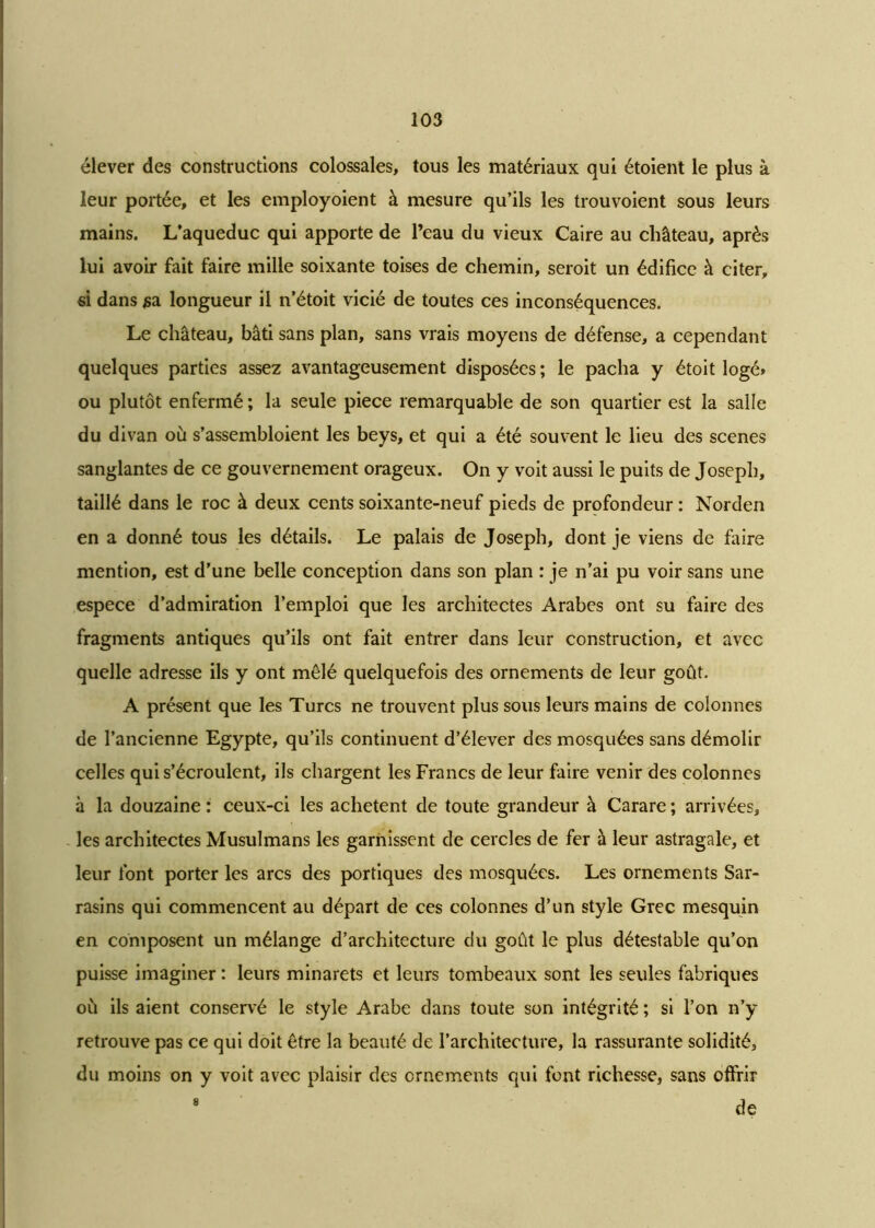 élever des constructions colossales, tous les matériaux qui étoient le plus à leur portée, et les employoient à mesure qu’ils les trouvoient sous leurs mains. L’aqueduc qui apporte de l’eau du vieux Caire au château, après lui avoir fait faire mille soixante toises de chemin, seroit un édifice à citer, si dans sa longueur il n’étoit vicié de toutes ces inconséquences. Le château, bâti sans plan, sans vrais moyens de défense, a cependant quelques parties assez avantageusement disposées ; le pacha y étoit logé» ou plutôt enfermé; la seule piece remarquable de son quartier est la salle du divan où s’assembloient les beys, et qui a été souvent le lieu des scenes sanglantes de ce gouvernement orageux. On y voit aussi le puits de Joseph, taillé dans le roc à deux cents soixante-neuf pieds de profondeur : Norden en a donné tous les détails. Le palais de Joseph, dont je viens de faire mention, est d’une belle conception dans son plan : je n’ai pu voir sans une espece d’admiration l’emploi que les architectes Arabes ont su faire des fragments antiques qu’ils ont fait entrer dans leur construction, et avec quelle adresse ils y ont mêlé quelquefois des ornements de leur goût. A présent que les Turcs ne trouvent plus sous leurs mains de colonnes de l’ancienne Egypte, qu’ils continuent d’élever des mosquées sans démolir celles qui s’écroulent, ils chargent les Francs de leur faire venir des colonnes à la douzaine : ceux-ci les achètent de toute grandeur à Carare ; arrivées, les architectes Musulmans les garnissent de cercles de fer à leur astragale, et leur font porter les arcs des portiques des mosquées. Les ornements Sar- rasins qui commencent au départ de ces colonnes d’un style Grec mesquin en composent un mélange d’architecture du goût le plus détestable qu’on puisse imaginer : leurs minarets et leurs tombeaux sont les seules fabriques où ils aient conservé le style Arabe dans toute son intégrité ; si l’on n’y retrouve pas ce qui doit être la beauté de l’architecture, la rassurante solidité, du moins on y voit avec plaisir des ornements qui font richesse, sans offrir 8 de