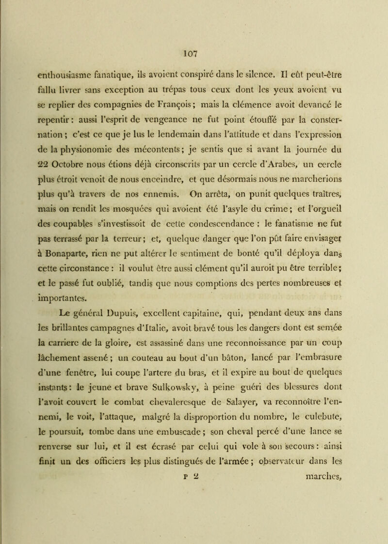 enthousiasme fanatique, ils avoient conspiré dans le silence. II eût peut-être fallu livrer sans exception au trépas tous ceux dont les yeux avoient vu se replier des compagnies de François ; mais la clémence avoit devancé le repentir : aussi l’esprit de vengeance ne fut point étouffé par la conster- nation ; c’est ce que je lus le lendemain dans l’attitude et dans l’expression de la physionomie des mécontents ; je sentis que si avant la journée du 22 Octobre nous étions déjà circonscrits par un cercle d’Arabes, un cercle plus étroit venoit de nous enceindre, et que désormais nous ne marcherions plus qu’à travers de nos ennemis. On arrêta, on punit quelques traîtres, mais on rendit les mosquées qui avoient été l’asyle du crime ; et l’orgueil des coupables s’investissoit de cette condescendance : le fanatisme ne fut pas terrassé par la terreur; et, quelque danger que l’on pût faire envisager à Bonaparte, rien ne put altérer le sentiment de bonté qu’il déploya dans cette circonstance : il voulut être aussi clément qu’il auroit pu être terrible; et le passé fut oublié, tandis que nous comptions des pertes nombreuses et importantes. Le général Dupuis, excellent capitaine, qui, pendant deux ans dans les brillantes campagnes d’Italie, avoit bravé tous les dangers dont est semée la carrière de la gloire, est assassiné dans une reconnoissance par un coup lâchement assené ; un couteau au bout d’un bâton, lancé par l’embrasure d’une fenêtre, lui coupe l’artere du bras, et il expire au bout de quelques instants : le jeune et brave Sulkowsky, à peine guéri des blessures dont l’avoit couvert le combat chevaleresque de Salayer, va reconnoître l’en- nemi, le voit, l’attaque, malgré la disproportion du nombre, le culebute, le poursuit, tombe dans une embuscade ; son cheval percé d’une lance se renverse sur lui, et il est écrasé par celui qui vole à son secours : ainsi finit un des officiers les plus distingués de l’armée ; observateur dans les p 2 marches.