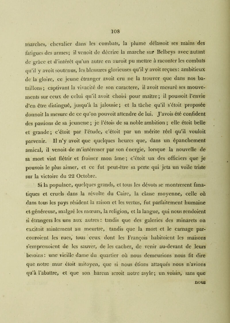 marches, chevalier dans les combats, la plume délassoit ses mains des fatigues des armes; il vcnoit de décrire la marche sur Belbeys avec autant de grâce et d’intérêt qu’un autre en auroit pu mettre à raconter les combats qu’il y avoit soutenus, les blessures glorieuses qu’il y avoit reçues: ambitieux de la gloire, ce jeune étranger avoit cru ne la trouver que dans nos ba- taillons ; captivant la vivacité de son caractère, il avoit mesuré ses mouve- ments sur ceux de celui qu’il avoit choisi pour maître ; il poussoit l’envie d’en être distingué, jusqu’à la jalousie; et la tâche qu’il s’étoit proposée donnoit la mesure de ce qu’on pouvoit attendre de lui. J’avois été confident des passions de sa jeunesse ; je l’étois de sa noble ambition ; elle étoit belle et grande; c’étoit par l’étude, c’étoit par un mérite réel qu’il vouloit parvenir. Il n’y avoit que quelques heures que, dans un épanchement amical, il venoit de m’intéresser par son énergie, lorsque la nouvelle de sa mort vint flétrir et froisser mon âme ; c’étoit un des officiers que je pouvois le plus aimer, et ce fut peut-être sa perte qui jeta un voile triste sur la victoire du 22 Octobre. Si la populace, quelques grands, et tous les dévots se montrèrent fana- tiques et cruels dans la révolte du Caire, la classe moyenne, celle où dans tous les pays résident la raison et les vertus, fut parfaitement humaine et généreuse, malgré les mœurs, la religion, et la langue, qui nous rendoient si étrangers les uns aux autres : tandis que des galeries des minarets on excitoit saintement au meurtre, tandis que la mort et le carnage par- couroient les rues, tous ceux dont les François habitoient les maisons s’empressoient de les sauver, de les cacher, de venir au-devant de leurs besoins : une vieille dame du quartier où nous demeurions nous fit dire que notre mur étoit mitoyen, que si nous étions attaqués nous n’avions qu’à l’abattre, et que son harem scroit notre asyle; un voisin, sans que nous