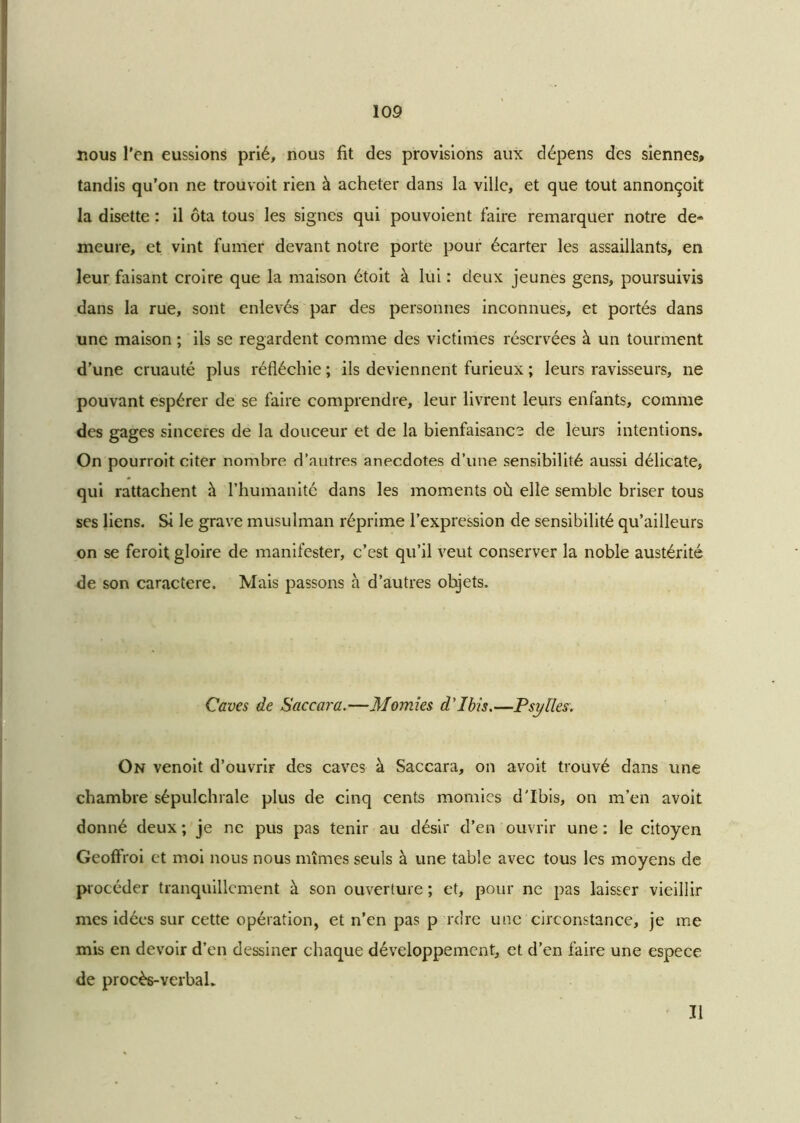 nous l’en eussions prié, nous fit des provisions aux dépens des siennes» tandis qu’on ne trouvoit rien à acheter dans la ville, et que tout annonçoit la disette : il ôta tous les signes qui pouvoient faire remarquer notre de» meure, et vint fumer devant notre porte pour écarter les assaillants, en leur faisant croire que la maison étoit à lui : deux jeunes gens, poursuivis dans la rue, sont enlevés par des personnes inconnues, et portés dans une maison ; ils se regardent comme des victimes réservées à un tourment d’une cruauté plus réfléchie ; ils deviennent furieux ; leurs ravisseurs, ne pouvant espérer de se faire comprendre, leur livrent leurs enfants, comme des gages sincères de la douceur et de la bienfaisance de leurs intentions. On pourroit citer nombre d’autres anecdotes d’une sensibilité aussi délicate, qui rattachent à l’humanité dans les moments où elle semble briser tous ses liens. Si le grave musulman réprime l’expression de sensibilité qu’ailleurs on se feroit gloire de manifester, c’est qu’il veut conserver la noble austérité de son caractère. Mais passons à d’autres objets. Caves de Saccara.—Momies d'ibis.—Psylles. On venoit d’ouvriF des caves à Saccara, on avoit trouvé dans une chambre sépulchrale plus de cinq cents momies d'ibis, on m’en avoit donné deux ; je ne pus pas tenir au désir d’en ouvrir une : le citoyen Geoffroi et moi nous nous mîmes seuls à une table avec tous les moyens de procéder tranquillement à son ouverture ; et, pour ne pas laisser vieillir mes idées sur cette opération, et n’en pas p rdre une circonstance, je me mis en devoir d’en dessiner chaque développement, et d’en faire une espece de procès-verbal. Il