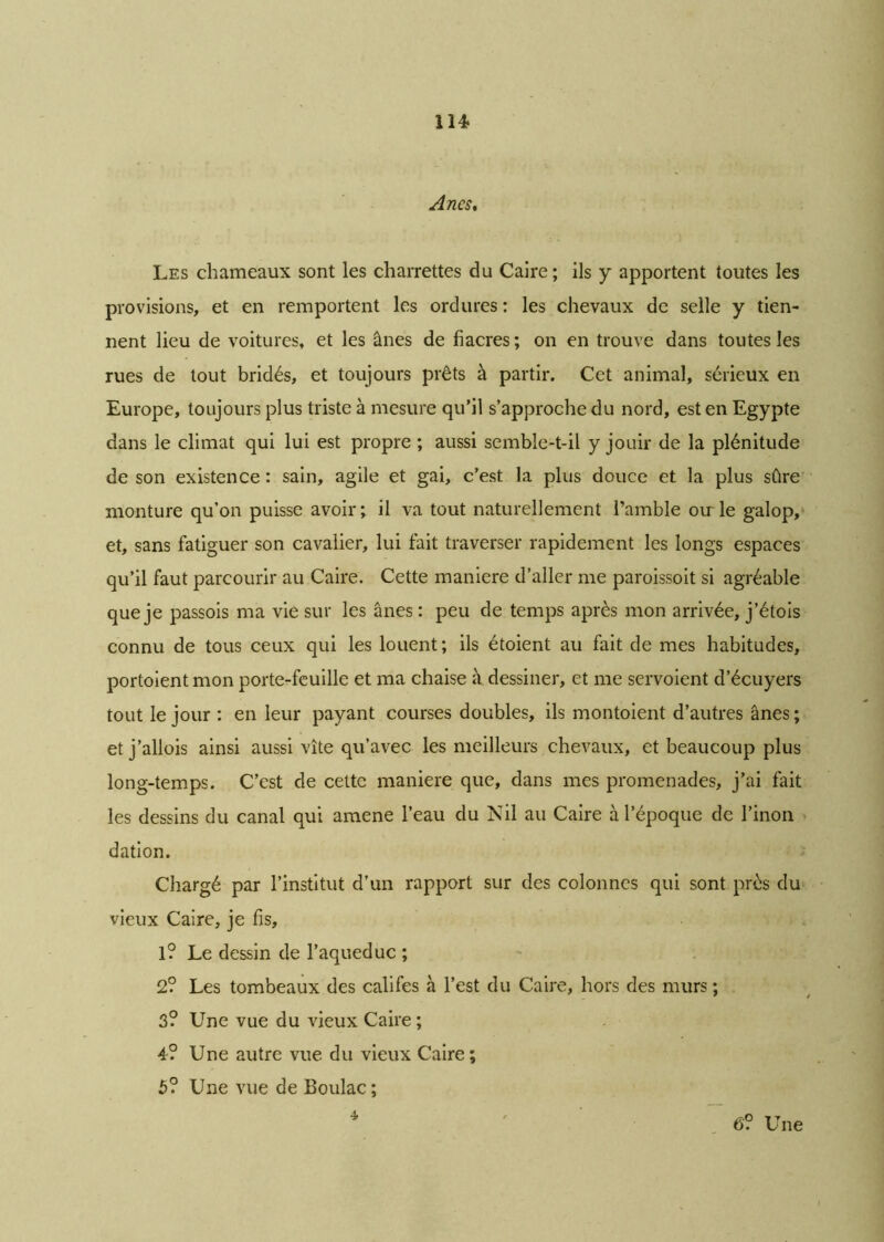 114* Anes, Les chameaux sont les charrettes du Caire; ils y apportent toutes les provisions, et en remportent les ordures: les chevaux de selle y tien- nent lieu de voitures, et les ânes de fiacres ; on en trouve dans toutes les rues de tout bridés, et toujours prêts à partir. Cet animal, sérieux en Europe, toujours plus triste à mesure qu’il s’approche du nord, est en Egypte dans le climat qui lui est propre ; aussi semble-t-il y jouir de la plénitude de son existence: sain, agile et gai, c’est la plus douce et la plus sûre monture qu’on puisse avoir; il va tout naturellement l’amble oirle galop, et, sans fatiguer son cavalier, lui fait traverser rapidement les longs espaces qu’il faut parcourir au Caire. Cette maniéré d’aller me paroissoit si agréable que je passois ma vie sur les ânes : peu de temps après mon arrivée, j’étois connu de tous ceux qui les louent; ils étoient au fait de mes habitudes, portoient mon porte-feuille et ma chaise à dessiner, et me servoient d’écuyers tout le jour : en leur payant courses doubles, ils montoient d’autres ânes ; etj’allois ainsi aussi vite qu’avec les meilleurs chevaux, et beaucoup plus long-temps. C’est de cette maniéré que, dans mes promenades, j’ai fait les dessins du canal qui amene l’eau du Nil au Caire à l’époque de l’inon dation. Chargé par l’institut d’un rapport sur des colonnes qui sont près du vieux Caire, je fis, 1? Le dessin de l’aqueduc ; 2? Les tombeaux des califes à l’est du Caire, hors des murs ; 3? Une vue du vieux Caire ; 4? Une autre vue du vieux Caire; 5? Une vue de Boulac ; 4 6? Une