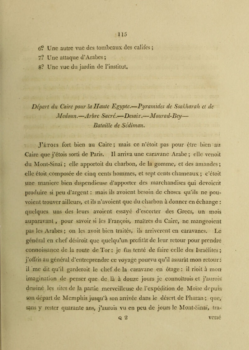 6? Une autre vue des tombeaux des califes ; 7? Une attaque d’Arabes ; 8? Une vue du jardin de l’institut. Départ du Caire pour la Haute Egypte.—Pyramides de Ssakharah et de Medoun.—Arbre Sacré.—Desaix.—Mourad-Bey— / Bataille de Sédiman. J’étois fort bien au Caire; mais ce n’étoit pas pour être bien au Caire que j’étois sorti de Paris. Il arriva une caravane Arabe; elle venoit du Mont-Sinaï ; elle apportoit du charbon, de la gomme, et des amandes; elle étoit composée de cinq cents hommes, et sept cents chameaux ; c’étoit une manière bien dispendieuse d’apporter des marchandises qui dévoient produire si peu d’argent : mais ils avoient besoin de choses qu’ils ne pou- voient trouver ailleurs, et ils n’avoient que du charbon à donner en échange : quelques uns des leurs avoient essayé d’escorter des Grecs, un mois auparavant, pour savoir si les François, maîtres du Caire, ne mangeoient pas les Arabes ; on les avoit bien traités, ils arrivèrent en caravanes. Le général en chef désiroit que quelqu’un profitât de leur retour pour prendre connoissance de la route de Tor : je fus tenté de faire celle des Israélites ; j’offris au général d’entreprendre ce voyage pourvu qu’il assurât mon retour: il me dit qu’il garderoit le chef de la caravane en otage : il rioit à mon imagination de penser que de là à douze jours je connoîtrois et j’aurois dessiné les sites de la partie merveilleuse de l’expédition de Moïse depuis; son départ de Memphis jusqu’à son arrivée dans le désert de Pharan ; que, sans y rester quarante ans, j’aurois vu en peu de jours le Mont-Sinaï, tra- q 2 versé