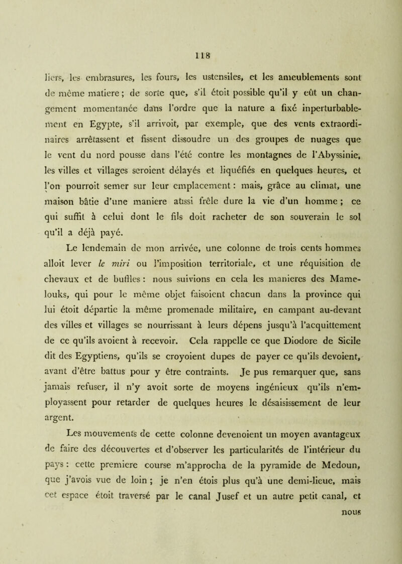 lier?, les embrasures, les fours, les ustensiles, et les ameublements sont de même matière ; de sorte que, s’il étoit possible qu’il y eût un chan- gement momentanée dans l’ordre que la nature a fixé inperturbable- ment en Egypte, s’il arrivoit, par exemple, que des vents extraordi- naires arrêtassent et fissent dissoudre un des groupes de nuages que le vent du nord pousse dans l’été contre les montagnes de l’Abyssinie, les villes et villages seroient délayés et liquéfiés en quelques heures, et l’on pourroit semer sur leur emplacement : mais, grâce au climat, une maison bâtie d’une maniéré atissi frêle dure la vie d’un homme ; ce qui suffit à celui dont le fils doit racheter de son souverain le sol qu’il a déjà payé. Le lendemain de mon arrivée, une colonne de trois cents hommes alloit lever le miri ou l’imposition territoriale, et une réquisition de chevaux et de buffles : nous suivions en cela les maniérés des Mame- louks, qui pour le même objet faisoient chacun dans la province qui lui étoit départie la même promenade militaire, en campant au-devant des villes et villages se nourrissant à leurs dépens jusqu’à l’acquittement de ce qu’ils avoient à recevoir. Cela rappelle ce que Diodore de Sicile dit des Egyptiens, qu’ils se croyoient dupes de payer ce qu’ils dévoient, avant d’être battus pour y être contraints. Je pus remarquer que, sans jamais refuser, il n’y avoit sorte de moyens ingénieux qu’ils n’em- ployassent pour retarder de quelques heures le désaisissement de leur argent. Les mouvements de cette colonne devenoient un moyen avantageux de faire des découvertes et d’observer les particularités de l’intérieur du pays : cette première course m’approcha de la pyramide de Medoun, que j’avois vue de loin ; je n’en étois plus qu’à une demi-lieue, mais cet espace étoit traversé par le canal Jusef et un autre petit canal, et nous