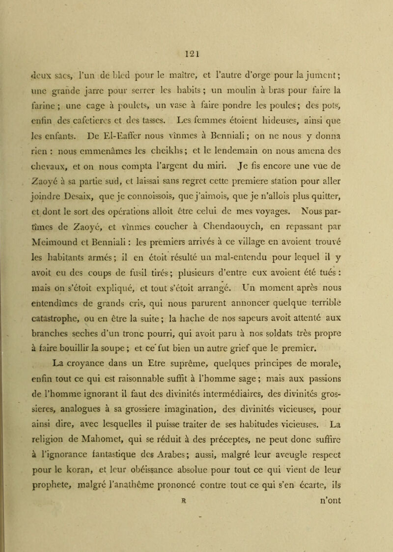 deux sacs, l’un de bled pour le maître, et l’autre d’orge pour la jument ; une grande jarre pour serrer les habits ; un moulin à bras pour faire la farine; une cage à poulets, un vase à faire pondre les poules; des pots, enfin des cafetières et des tasses. Les femmes étoient hideuses, ainsi que les enfants. De El-Eaffer nous vînmes à Benniali ; on ne nous y donna rien : nous emmenâmes les cheikhs ; et le lendemain on nous amena des chevaux, et on nous compta l’argent du miri. Je fis encore une vue de Zaoyé à sa partie sud, et laissai sans regret cette première station pour aller joindre Desaix, que je connoissois, quej’aimois, que je n’allois plus quitter, et dont le sort des opérations alloit être celui de mes voyages. Nous par- tîmes de Zaoyé, et vînmes coucher à Chendaouych, en repassant par Meimound et Benniali : les premiers arrivés à ce village en avoient trouvé les habitants armés ; il en étoit résulté un mal-entendu pour lequel il y avoit eu des coups de fusil tirés ; plusieurs d’entre eux avoient été tués : mais on s’étoit expliqué, et tout s’étoit arrangé. Un moment après nous entendîmes de grands cris, qui nous parurent annoncer quelque terrible catastrophe, ou en être la suite ; la hache de nos sapeurs avoit attenté aux branches seches d’un tronc pourri, qui avoit paru à nos soldats très propre à faire bouillir la soupe ; et ce’fut bien un autre grief que le premier. La croyance dans un Etre suprême, quelques principes de morale, enfin tout ce qui est raisonnable suffit à l’homme sage ; mais aux passions de l’homme ignorant il faut des divinités intermédiaires, des divinités gros- sières, analogues à sa grossière imagination, des divinités vicieuses, pour ainsi dire, avec lesquelles il puisse traiter de ses habitudes vicieuses. La religion de Mahomet, qui se réduit à des préceptes, ne peut donc suffire à l’ignorance fantastique des Arabes; aussi, malgré leur aveugle respect pour le koran, et leur obéissance absolue pour tout ce qui vient de leur prophète, malgré l’anathême prononcé contre tout ce qui s’en écarte, ils n’ont R