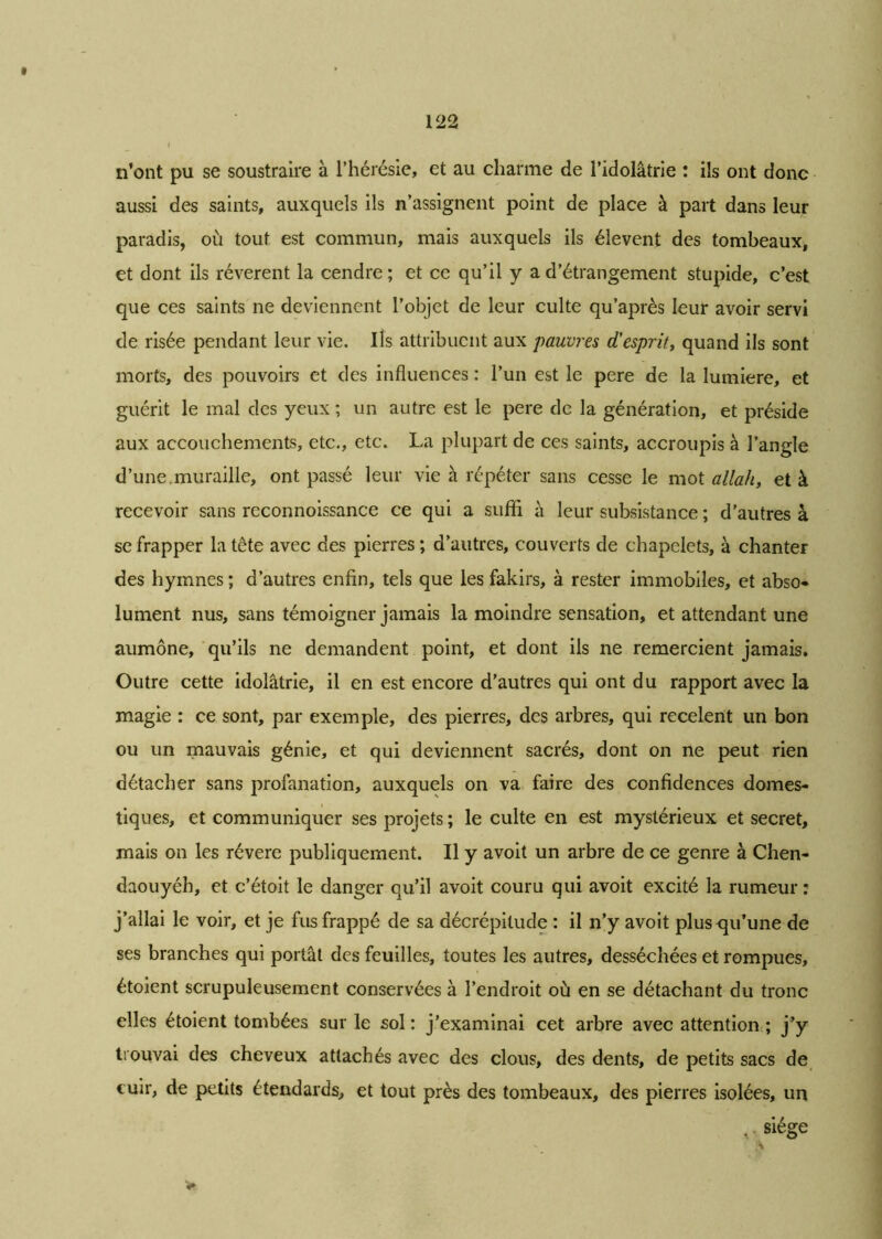 n’ont pu se soustraire à l’hérésie, et au charme de l’idolâtrie : ils ont donc aussi des saints, auxquels ils n’assignent point de place à part dans leur paradis, où tout est commun, mais auxquels ils élevent des tombeaux, et dont ils révèrent la cendre ; et ce qu’il y a d’étrangement stupide, c’est que ces saints ne deviennent l’objet de leur culte qu’après leur avoir servi de risée pendant leur vie. Ils attribuent aux pauvres d'esprit, quand ils sont morts, des pouvoirs et des influences : l’un est le pere de la lumière, et guérit le mal des yeux ; un autre est le pere de la génération, et préside aux accouchements, etc., etc. La plupart de ces saints, accroupis à l’angle d’une.muraille, ont passé leur vie à répéter sans cesse le mot allait, et à recevoir sans rcconnoissance ce qui a sufli à leur subsistance ; d’autres à se frapper la tête avec des pierres ; d’autres, couverts de chapelets, à chanter des hymnes; d’autres enfin, tels que les fakirs, à rester immobiles, et abso- lument nus, sans témoigner jamais la moindre sensation, et attendant une aumône, qu’ils ne demandent point, et dont ils ne remercient jamais. Outre cette idolâtrie, il en est encore d’autres qui ont du rapport avec la magie : ce sont, par exemple, des pierres, des arbres, qui recèlent un bon ou un mauvais génie, et qui deviennent sacrés, dont on ne peut rien détacher sans profanation, auxquels on va faire des confidences domes- tiques, et communiquer ses projets; le culte en est mystérieux et secret, mais on les révéré publiquement. Il y avoit un arbre de ce genre à Chen- daouyéh, et c’étoit le danger qu’il avoit couru qui avoit excité la rumeur : j’allai le voir, et je fus frappé de sa décrépitude : il n’y avoit pluscpi’une de ses branches qui portât des feuilles, toutes les autres, desséchées et rompues, étoient scrupuleusement conservées à l’endroit où en se détachant du tronc elles étoient tombées sur le sol : j’examinai cet arbre avec attention ; j’y trouvai des cheveux attachés avec des clous, des dents, de petits sacs de cuir, de petits étendards, et tout près des tombeaux, des pierres isolées, un , siège ' :v *