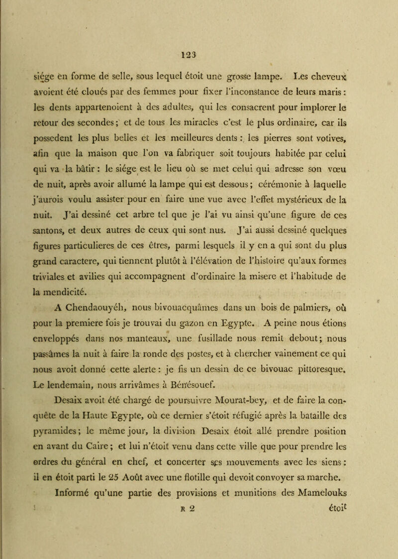 siège en forme de selle, sous lequel étoit une grosse lampe. I-es cheveux avoient été cloués par des femmes pour fixer l’inconstance de leurs maris : les dents appartenoient à des adultes, qui les consacrent pour implorer le retour des secondes ; et de tous les miracles c’est le plus ordinaire, car ils possèdent les plus belles et les meilleures dents : les pierres sont votives, afin que la maison que l’on va fabriquer soit toujours habitée par celui qui va la bâtir : le siège est le lieu où se met celui qui adresse son vœu de nuit, après avoir allumé la lampe qui est dessous; cérémonie à laquelle j’aurois voulu assister pour en faire une vue avec l’effet mystérieux de la nuit. J’ai dessiné cet arbre tel que je l’ai vu ainsi qu’une figure de ces santons, et deux autres de ceux qui sont nus. J’ai aussi dessiné quelques figures particulières de ces êtres, parmi lesquels il y en a qui sont du plus grand caractère, qui tiennent plutôt à l’élévation de l’histoire qu’aux formes triviales et avilies qui accompagnent d’ordinaire la misere et l’habitude de la mendicité. A Chendaouyéh, nous bivouacquâmes dans un bois de palmiers, où pour la première fois je trouvai du gazon en Egypte. A peine nous étions enveloppés dans nos manteaux, une fusillade nous remit debout; nous passâmes la nuit à faire la ronde des postes, et à chercher vainement ce qui nous avoit donné cette alerte : je fis un dessin de ce bivouac pittoresque. Le lendemain, nous arrivâmes à Béiïésouef. Desaix avoit été chargé de poursuivre Mourat-bey, et de faire la con- quête de la Haute Egypte, où ce dernier s’étoit réfugié après la bataille des pyramides ; le même jour, la division Desaix étoit allé prendre position en avant du Caire ; et lui n’étoit venu dans cette ville que pour prendre les ordres du général en chef, et concerter sps mouvements avec les siens ; il en étoit parti le 25 Août avec une flotille qui devoit convoyer sa marche. Informé qu’une partie des provisions et munitions des Mamelouks r 2 étoi£