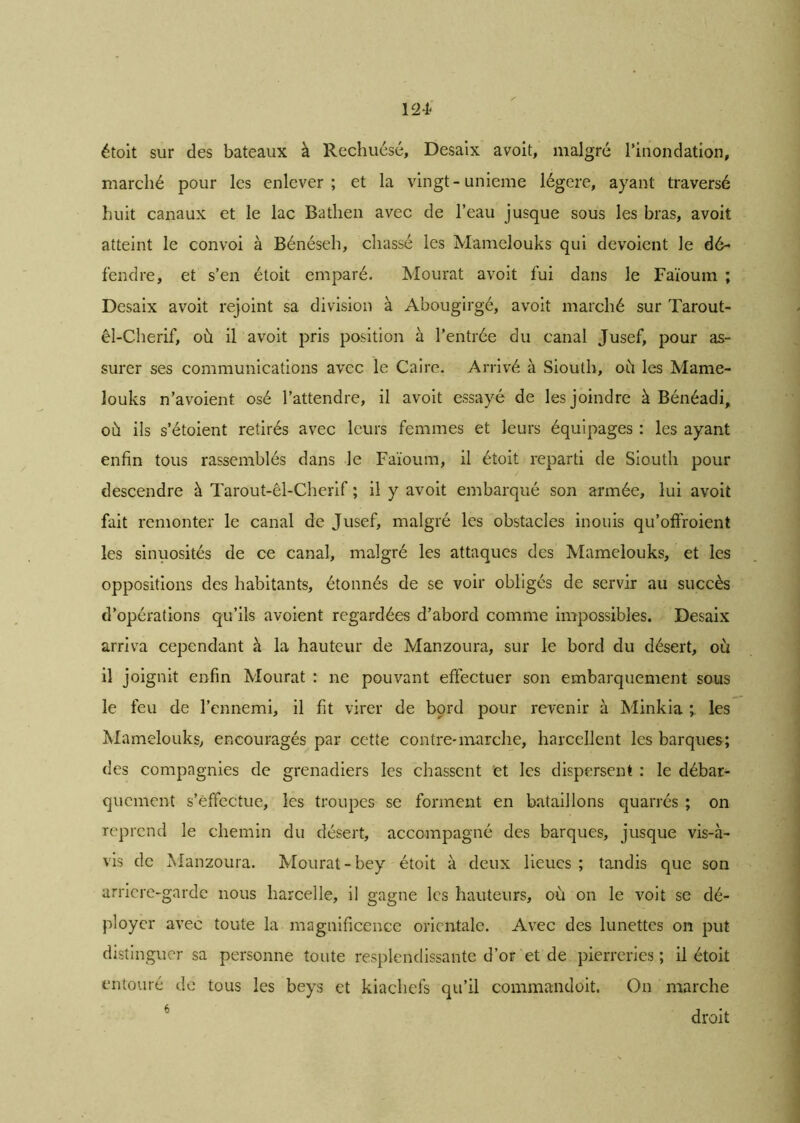 124* étoit sur des bateaux à Rechuésé, Desaix avoit, malgré l'inondation, marché pour les enlever; et la vingt-unième légère, ayant traversé huit canaux et le lac Batlien avec de l’eau jusque sous les bras, avoit atteint le convoi à Bénéseh, chassé les Mamelouks qui dévoient le dé- fendre, et s’en étoit emparé. Mourat avoit fui dans le Faïoum ; Desaix avoit rejoint sa division à Abougirgé, avoit marché sur Tarout- êl-Cherif, où il avoit pris position à l’entrée du canal Jusef, pour as- surer ses communications avec le Caire. Arrivé à Siouth, où les Mame- louks n’avoient osé l’attendre, il avoit essayé de les joindre à Bénéadi, où ils s’étoient retirés avec leurs femmes et leurs équipages : les ayant enfin tous rassemblés dans le Faïoum, il étoit reparti de Siouth pour descendre à Tarout-êl-Cherif ; il y avoit embarqué son armée, lui avoit fait remonter le canal de Jusef, malgré les obstacles inouis qu’offroient les sinuosités de ce canal, malgré les attaques des Mamelouks, et les oppositions des habitants, étonnés de se voir obligés de servir au succès d’opérations qu’ils avoient regardées d’abord comme impossibles. Desaix arriva cependant à la hauteur de Manzoura, sur le bord du désert, où il joignit enfin Mourat : ne pouvant effectuer son embarquement sous le feu de l’ennemi, il fit virer de bord pour revenir à Minkia les Mamelouks, encouragés par cette contre*marche, harcellent les barques; des compagnies de grenadiers les chassent et les dispersent : le débar- quement s’effectue, les troupes se forment en bataillons quarrés ; on reprend le chemin du désert, accompagné des barques, jusque vis-à- vis de Manzoura. Mourat-bey étoit à deux lieues ; tandis que son arricre-garde nous harcelle, il gagne les hauteurs, où on le voit se dé- ployer avec toute la magnificence orientale. Avec des lunettes on put distinguer sa personne toute resplendissante d’or et de pierreries; il étoit entouré de tous les beys et kiachefs qu’il commandoit. On marche droit