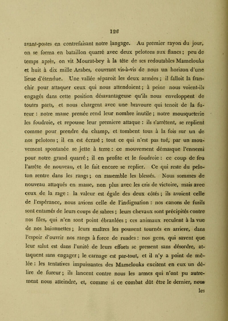 12 S avant-postes en contrefaisant notre langage. Au premier rayon du jour, on se forma en bataillon quarré avec deux pelotons aux flancs ; peu de temps après, on vit Mourat-bey à la tête de ses redoutables Mamelouks et huit à dix mille Arabes, couvrant vis-à-vis de nous un horizon d’une lieue d’étendue. Une vallée séparoit les deux armées ; il falloit la fran- chir pour attaquer ceux qui nous attend oient ; à peine nous voient-ils engagés dans cette position désavantageuse qu’ils nous enveloppent de toutes parts, et nous chargent avec une bravoure qui tenoit de la fu- reur : notre masse pressée rend leur nombre inutile ; notre mousqueterie les foudroie, et repousse leur première attaque : ils s’arrêtent, se replient comme pour prendre du champ, et tombent tous à la fois sur un de nos pelotons ; il en est écrasé ; tout ce qui n’est pas tué, par un mou- vement spontanée se jette à terre : ce mouvement démasque l’ennemi pour notre grand quarré ; il en profite et le foudroie : ce coup de feu l’arrête de nouveau, et le fait encore se replier. Ce qui reste du pelo- ton rentre dans les rangs ; on rassemble les blessés. Nous sommes de nouveau attaqués en masse, non plus avec les cris de victoire, mais avec ceux de la rage : la valeur est égale des deux côtés ; ils avoient celle de l’espérance, nous avions celle de l’indignation : nos canons de fusils sont entamés de leurs coups de sabres ; leurs chevaux sont précipités contre nos files, qui n’en sont point ébranlées ; ces animaux reculent à la vue de nos baïonnettes ; leurs maîtres les poussent tournés en arriéré, dans l’espoir d’ouvrir nos rangs à force de ruades : nos gens, qui savent que leur salut est dans l’unité de leurs efforts se pressent sans désordre, at- taquent sans engager ; le carnage est par-tout, et il n’y a point de mê- lée : les tentatives impuissantes des Mamelouks excitent en eux un dé- lire de fureur ; ils lancent contre nous les armes qui n'ont pu autre- ment nous atteindre, et, comme si ce combat dût être le dernier, nous les