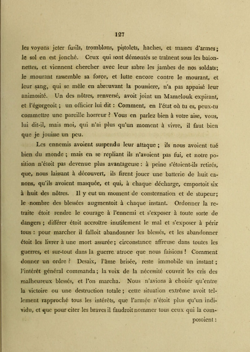 les voyons jeter fusils, tromblons, pistolets, haches, et masses d’armes ; le soi en est jonché. Ceux qui sont démontés se traînent sous les baïon- nettes, et viennent chercher avec leur sabre les jambes de nos soldats; le mourant rassemble sa force, et lutte encore contre le mourant, et leur sang, qui se mêle en abreuvant la poussière, n’a pas appaisé leur animosité. Un des nôtres, renversé, avoit joint un Mamelouk expirant, et l’égorgeoit ; un officier lui dit : Comment, en l’état où tu es, peux-tu commettre une pareille horreur ? Vous en parlez bien à votre aise, vous, lui dit-il, mais moi, qui n’ai plus qu’un moment à vivre, il faut bien que je jouisse un peu. Les ennemis avoient suspendu leur attaque ; ils nous avoient tué bien du monde ; mais en se repliant ils n’avoient pas fui, et notre po- sition n’étoit pas devenue plus avantageuse: à peine s’étoient-ils retirés, que, nous laissant à découvert, ils firent jouer une batterie de huit ca- nons, qu’ils avoient masquée, et qui, à chaque décharge, emportoit six à huit des nôtres. Il y eut un moment de consternation et de stupeur; le nombre des blessées augmentoit à chaque instant. Ordonner la re- traite étoit rendre le courage à l’ennemi et s’exposer à toute sorte de dangers ; différer étoit accroître inutilement le mal et s’exposer à périr tous : pour marcher il falloit abandonner les blessés, et les abandonner étoit les livrer à une mort assurée; circonstance affreuse dans toutes les guerres, et sur-tout dans la guerre, atroce que nous faisions ! Comment donner un ordre ? Desaix, l’âme brisée, reste immobile un instant ; l’intérêt général commanda ; la voix de la nécessité couvrit les cris des malheureux blessés, et l’on marcha. Nous n’avions à choisir qu’entre la victoire ou une destruction totale ; cette situation extrême avoit tel- lement rapproché tous les intérêts, que l’armée n’étoit plus qu’un indi- vidu, et que pour citer les braves il faudroit nommer tous ceux qui la corn- posoient :