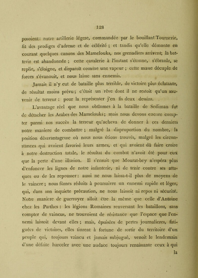 posoient: notre artillerie légère, commandée par le bouillant Tournerie, fit des prodiges d’adresse et de célérité ; et tandis qu’elle démonte en courant quelques canons des Mamelouks, nos grenadiers arrivent; la bat- terie est abandonnée ; cette cavalerie à l’instant s’étonne, s’ébranle, se replie, s’éloigne, et disparoît comme une vapeur ; cette masse décuple de forces s’évanouit, et nous laisse sans ennemis. Jamais il n’y eut de bataille plus terrible, de victoire plus éclatante, de résultat moins prévu; c’étoit un rêve dont il ne restoit qu’un sou- venir de terreur : pour la représenter j’en fis deux dessins. L’avantage réel que nous obtînmes à la bataille de Sediman fut de détacher les Arabes des Mamelouks ; mais nous devons encore comp- ter parmi nos succès la terreur qu’acheva de donner à ces derniers notre maniéré de combattre ; malgré la disproportion du nombre, la position désavantageuse où nous nous étions trouvés, malgré les circon- stances qui avoient favorisé leurs armes, et qui avoient dû faire croire à notre destruction totale, le résultat du combat n’avoit été pour eux que la perte d’une illusion. Il s’ensuit que Mourat-bey n’espéra plus d’enfoncer les lignes de notre infanterie, ni de tenir contre ses atta- ques ou de les repousser : aussi ne nous laissa-t-il plus de moyens de le vaincre ; nous fûmes réduits à poursuivre un ennemi rapide et léger, qui, dans son inquiété précaution, ne nous laissoit ni repos ni sécurité. Notre maniéré de guerroyer alloit être la même que celle d’Antoine chez les Parthes : les légions Romaines renversant les bataillons, sans compter de vaincus, ne trouvoient de résistance que l’espace que l’en- nemi laissoit devant elles ; mais, épuisées de pertes journalières, fati- guées de victoires, elles tinrent à fortune de sortir du territoire d’un peuple qui, toujours vaincu et jamais subjugué, venoit le lendemain d’une défaite harceler avec une audace toujours renaissante ceux à qui la