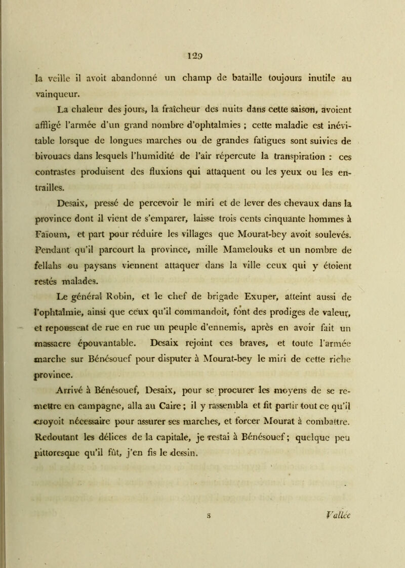 la veille il avoit abandonné un champ de bataille toujours inutile au vainqueur. La chaleur des jours, la fraîcheur des nuits dans celte saison, avoient affligé l’armée d’un grand nombre d’ophtalmies ; cette maladie est inévi- table lorsque de longues marches ou de grandes fatigues sont suivies de bivouacs dans lesquels l’humidité de l’air répercute la transpiration : ces contrastes produisent des fluxions qui attaquent ou les yeux ou les en- trailles. Desaix, pressé de percevoir le miri et de lever des chevaux dans la province dont il vient de s’emparer, laisse trois cents cinquante hommes à Faïoum, et part pour réduire les villages que Mourat-bey avoit soulevés. Pendant qu’il parcourt la province, mille Mamelouks et un nombre de fellahs ou paysans viennent attaquer dans la ville ceux qui y étoient restés malades. Le général Robin, et le chef de brigade Exuper, atteint aussi de l’ophtalmie, ainsi que ceux qu’il commandoit, font des prodiges de valeur, et repoussent de rue en rue un peuple d’ennemis, après en avoir fait un massacre épouvantable. Desaix rejoint ces braves, et toute l’armée marche sur Bénésouef pour disputer à Mourat-bey le miri de cette riche province. Arrivé à Bénésouef, Desaix, pour se procurer les moyens de se re- mettre en campagne, alla au Caire ; il y rassembla et fit partir tout ce qu’il cjoyoit nécessaire pour assurer ses marches, et forcer Mourat à combattre. Redoutant les délices de la capitale, je restai à Bénésouef ; quelque peu pittoresque qu’il fût, j’en fis le dessin. 5 Vallée