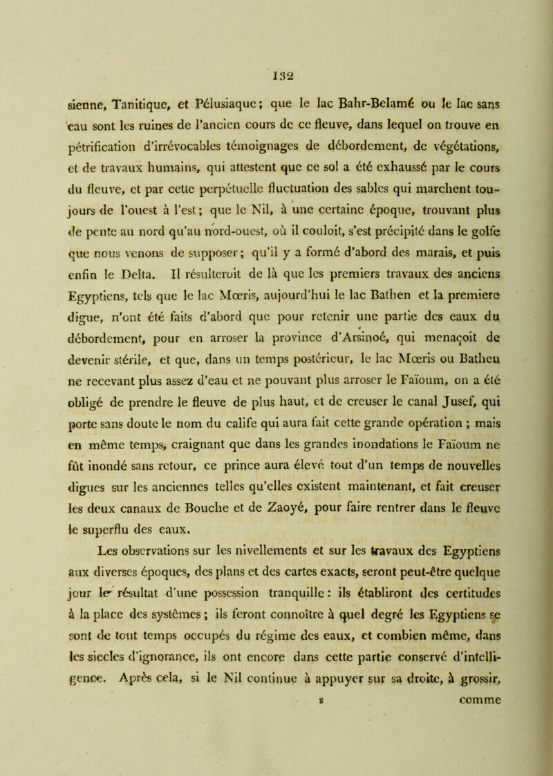 sienne, Tanitique, et Félusiaque ; que le lac Bahr-Belamé ou le lac sans eau sont les ruines de l’ancien cours de ce fleuve, dans lequel on trouve en pétrification d'irrévocables témoignages de débordement, de végétations, et de travaux humains, qui attestent que ce sol a été exhaussé par le cours du fleuve, et par cette perpétuelle fluctuation des sables qui marchent tou- jours de l’ouest à l’est ; que le Nil, à une certaine époque, trouvant plus de pente au nord qu’au nord-ouest, où il couloit, s’est précipité dans le golfe que nous venons de supposer ; qu’il y a formé d’abord des marais, et puis enfin le Delta. Il résulteroit de là que les premiers travaux des anciens Egyptiens, tels que le lac Mœris, aujourd’hui le lac Bathen et la première digue, n’ont été faits d’aborcl que pour retenir une partie des eaux du 4 débordement, pour en arroser la province d’Arsinoé, qui menacoit de devenir stérile, et que, dans un temps postérieur, le lac Mœris ou Bathen ne recevant plus assez d’eau et ne pouvant plus arroser le Faïoum, on a été obligé de prendre le fleuve de plus haut, et de creuser le canal Jusef, qui porte sans doute le nom du calife qui aura fait cette grande opération ; mais en même temps, craignant que dans les grandes inondations le Faïoum ne fût inondé sans retour, ce prince aura élevé tout d’un temps de nouvelles digues sur les anciennes telles qu’elles existent maintenant, et fait creuser les deux canaux de Bouche et de Zaoyé, pour faire rentrer dans le fleuve le superflu des eaux. Les observations sur les nivellements et sur les travaux des Egyptiens aux diverses époques, des plans et des cartes exacts, seront peut-être quelque jour le' résultat d’une possession tranquille : ils établiront des certitudes à la place des systèmes ; ils feront connoître à quel degré les Egyptiens se sont de tout temps occupés du régime des eaux, et combien même, dans les siècles d’ignorance, ils ont encore dans cette partie conservé d’intelli- gence. Après cela, si le Nil continue à appuyer sur sa droite, à grossir. K comme