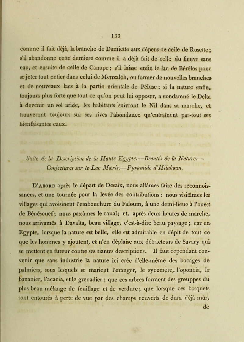 comme il fait déjà, la branche de Damiette aux dépens de celle de Rosette ; s’il abandonne cette derniere comme il a déjà fait de celle du fleuve sans eau, et ensuite de celle de Canope ; s’il laisse enfin le lac de Bérélos pour se jeter tout entier dans celui de Menzaléh, ou former de nouvelles branches- ct de nouveaux lacs à la partie orientale de Péluse ; si la nature enfin, toujours plus forte que tout ce qu’on peut lui opposer, a condamné le Delta à devenir un sol aride, les habitants suivront le Nil dans sa marche, et trouveront toujours sur ses rives l’abondance qu’entraînent par-tout ses bienfaisantes eaux. Suite de la Description de la Haute Egypte.—Beautés de la Nature.— Conjectures sur le Lac Mœris.—Pyramide d’UilaliQiin. D’abord après le départ de Desaix, nous allâmes faire des reconnois- sances, et une tournée pour la levée des contributions : nous visitâmes les villages qui avoisinent l’embouchure du Faioum, à une demi-lieue à l’ouest de Bénésouef; nous passâmes le canal; et, après deux heures de marche, nous arrivamês à Davalta, beau village, c’est-à-dire beau, paysage car en- Egypte, lorsque la nature est belle, elle est admirable en dépit de tout ce que les hommes y ajoutent, et n’en déplaise aux détracteurs de Savary qui se mettent en fureur contre ses riantes descriptions.. 11 faut cependant con- venir que sans industrie la nature ici crée d’elle-même des bocages de palmiers, sous lesquels se marient l’oranger, le sycomore,, l’oponcia, le bananier, l’acacia, et le grenadier ; que ces arbres forment des grouppes du plus beau mélange de feuillage et de verdure; que lorsque ces bosquets sont entourés à perte de vue par des champs couverts de dura déjà mûr, de