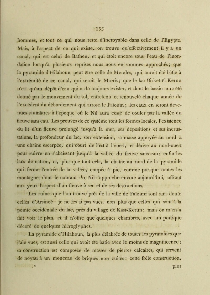 .hommes, et tout ce qui nous reste d’incroyable dans celle de l’Egypte, Mais, à l’aspect de ce qui existe,, on trouve qu’effectivement il y a un canal, qui est celui de Bathen, et qui étoit encore sous l’eau de l’inon- dation lorsqu’à plusieurs reprises nous nous en sommes approchés; que la pyramide d’Hilahoun peut être celle de Mendes, qui auroit été bâtie à l’extrémité de ce canal, qui seroit le Mœris ; que le lac Birket-êl-Kerun n’est qu’un dépôt d’eau qui a dû toujours exister, et dont le bassin aura été donné par le mouvement du sol, entretenu et renouvelé chaque année de l'excédent du débordement qui arrose le Faïoum ; les eaux en seront deve- nues saumâtres à l’époque où le Nil aura cessé de couler par la vallée du fleuve sans eau. Les preuves de ce système sont les formes locales, l’existence du lit d’un fleuve prolongé jusqu’à la mer, ses dépositions et ses incrus- tations, la profondeur du lac, son extension, sa masse appuyée au nord à une chaîne escarpée, qui court de l’est à l’ouest, et dérive au nord-ouest pour suivre en s’abaissant jusqu’à la vallée du fleuve sans eau ; enfin les lacs de natron, et, plus que tout cela, la chaîne au nord de la pyramide qui ferme l’entrée de la vallée, coupée à pic, comme presque toutes les montagnes dont le courant du Nil s’approche encore aujourd’hui, offrant aux yeux l’aspect d’un fleuve à sec et de ses destructions. Les ruines que l’on trouve près de la ville de Faïoum sont sans doute celles d’Arsinoé : je ne les ai pas vues, non plus que celles qui sont à la pointe occidentale du lac, près du village de Kasr-Kerun ; mais on m’en a fait voir le plan, et il n’offre que quelques chambres, avec un portique décoré de quelques hiéroglyphes. La pyramide d’Hilahoun, la plus délabrée de toutes les pyramides que j’aie vues, est aussi celle qui avoit été bâtie avec le moins de magnificence; sa construction est composée de masses de pierres calcaires, qui servent de noyau à un monceau de briques non cuites : cette frêle construction, .4 plllS