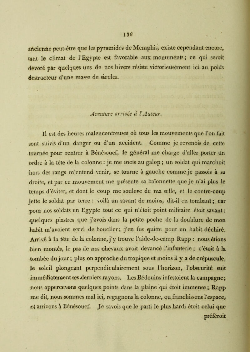 ancienne peut-être que les pyramides de Memphis, existe cependant encore, tant le climat de l’Egypte est favorable aux monuments ; ce qui seroit dévoré par quelques uns de nos hivers résiste victorieusement ici au poids destructeur d’une masse de siècles. Aventure arrivée à l'Auteur. Il est des heures malencontreuses où tous les mouvements que l’on fait sont suivis d’un danger ou d’un accident. Comme je revenois de cette tournée pour rentrer à Bénésouef, le général me charge d’aller porter un ordre à la tête de la colonne : je me mets au galop ; un soldat qui marchoit hors des rangs m’entend venir, se tourne à gauche comme je passois à sa droite, et par ce mouvement me présente sa baïonnette que je n’ai plus le temps d’éviter, et dont le coup me soulevé de ma selle, et le contre-coup jette le soldat par terre : voilà un savant de moins, dit-il en tombant; car pour nos soldats en Egypte tout ce qui n’étoit point militaire étoit savant : quelques piastres que j’avois dans la petite poche de la doublure de mon habit m’a.voient servi de bouclier; j’en fus quitte pour un habit déchiré. Arrivé à la tête de la colonne, j’y trouve l’aide-de-camp Rapp : nous étions bien montés, le pas de nos chevaux avoit devancé l’infanterie ; c’étoit à la tombée du jour ; plus on approche du tropique et moins il y a de crépuscule, Je soleil plongeant perpendiculairement sous l’horizon, l’obscurité suit immédiatement ses derniers rayons. Les Bédouins infestoient la campagne ; nous appercevons quelques points dans la plaine qui étoit immense ; Rapp me dit, nous sommes mal ici, regagnons la colonne, ou franchissons l’espace, et arrivons à Bénésouef. Je sav.ois que le parti le plus hardi étoit celui que préféroit
