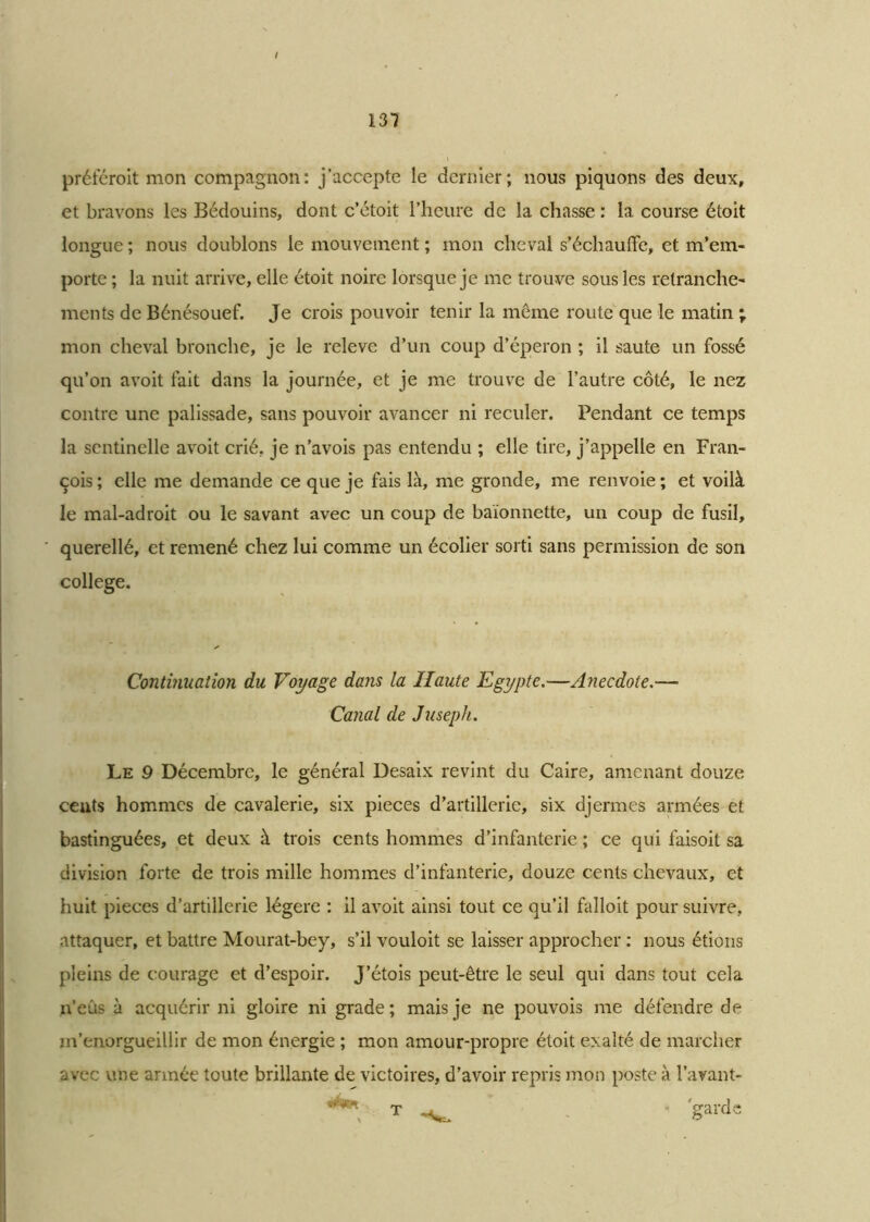 préféroit mon compagnon: j’accepte le dernier; nous piquons des deux, et bravons les Bédouins, dont c’étoit l’heure de la chasse : la course étoit longue ; nous doublons le mouvement ; mon cheval s’échauffe, et m’em- porte ; la nuit arrive, elle étoit noire lorsque je me trouve sous les retranche- ments de Bénésouef. Je crois pouvoir tenir la même route que le matin ; mon cheval bronche, je le releve d’un coup d’éperon ; il saute un fossé qu’on avoit fait dans la journée, et je me trouve de l’autre côté, le nez contre une palissade, sans pouvoir avancer ni reculer. Pendant ce temps la sentinelle avoit crié, je n’avois pas entendu ; elle tire, j’appelle en Fran- çois ; elle me demande ce que je fais là, me gronde, me renvoie ; et voilà le mal-adroit ou le savant avec un coup de baïonnette, un coup de fusil, querellé, et remené chez lui comme un écolier sorti sans permission de son college. Continuation du Voyage dans la Haute Egypte.—Anecdote.—■ Canal de Juseph. Le 9 Décembre, le général Desaix revint du Caire, amenant douze cents hommes de cavalerie, six pièces d’artillerie, six djermes armées et bastinguées, et deux à trois cents hommes d’infanterie ; ce qui faisoit sa division forte de trois mille hommes d’infanterie, douze cents chevaux, et huit pièces d’artillerie légère : il avoit ainsi tout ce qu’il falloit pour suivre, attaquer, et battre Mourat-bey, s’il vouloit se laisser approcher : nous étions pleins de courage et d’espoir. J’étois peut-être le seul qui dans tout cela n’eus à acquérir ni gloire ni grade; mais je ne pouvois me défendre de m’enorgueillir de mon énergie ; mon amour-propre étoit exalté de marcher avec une armée toute brillante de victoires, d’avoir repris mon poste à l’avant- **'*'*■ t - 'garde T