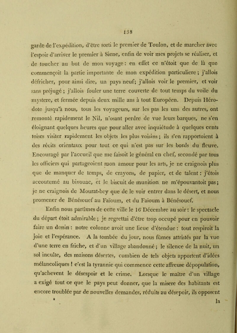garde de l’expédition, d’être sorti le premier de Toulon, et de marcher avec l’espoir d’arriver le premier à Siene, enfin de voir mes projets se réaliser, et de toucher au but de mon voyage : en effet ce n’étoit que de là que commençoit la partie importante de mon expédition particulière ; j’allois défricher, pour ainsi dire, un pays neuf; j’allois voir le premier, et voir sans préjugé; j’allois fouler une terre couverte de tout temps du voile du mystère, et fermée depuis deux mille ans à tout Européen. Depuis Héro- dote jusqu’à nous, tous les voyageurs, sur les pas les uns des autres, ont remonté rapidement le Nil, n’osant perdre de vue leurs barques, ne s’en éloignant quelques heures que pour aller avec inquiétude à quelques cents toises visiter rapidement les objets les plus voisins ; ils s’en rapportoient à des récits orientaux pour tout ce qui n’est pas sur les bords du fleuve. Encouragé par l’accueil que me faisoit le général en chef, secondé par tous les officiers qui partageoient mon amour pour les arts, je ne craignois plus que de manquer de temps, de crayons, de papier, et de talent : j’étois accoutumé au bivouac, et le biscuit de munition ne m’épouvantoit pas ; je ne craignois de Mourat-bey que de le voir entrer dans le désert, et nous promener de Bénésouef au Faïoum, et du Faïoum à Bénésouef. Enfin nous partîmes de cette ville le 16 Décembre au soir ; le spectacle du départ étoit admirable ; je regrettai d’être trop occupé pour en pouvoir faire un dessin : notre colonne avoit une lieue d’étendue ; tout respiroit la joie et l’espérance. A la tombée du jour, nous fûmes attristés par la vue d’une terre en friche, et d’un village abandonné ; le silence de la nuit, un sol inculte, des maisons désertes, combien de tels objets apportent d’idées mélancoliques ! c’est la tyrannie qui commence cette affreuse dépopulation, qu’achevent le désespoir et le crime. Lorsque le maître d’un village a exigé tout ce que le pays peut donner, que la misere des habitants est encore troublée par de nouvelles demandes, réduits au désepoir, ils opposent la »