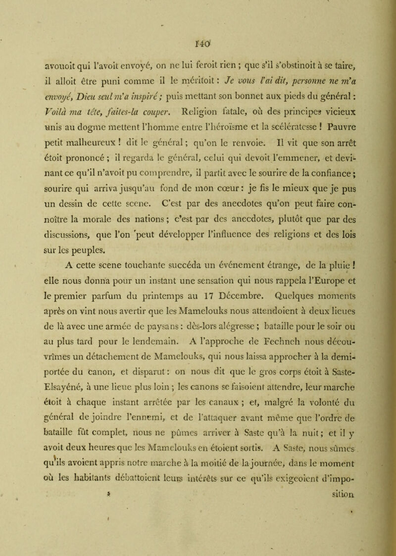 avouoit qui l’avoit envoyé, on ne lui feroit rien ; que s’il s’obstinoit à se taire, il alloit être puni comme il le méritoit : Je vous l'ai dit, personne ne m'a envoyé, Dieu seul m'a inspiré ; puis mettant son bonnet aux pieds du général : Voilà ma tête, faites-la couper. Religion fatale, où des principes vicieux unis au dogme mettent l’homme entre l’héroïsme et la scélératesse ! Pauvre petit malheureux ! dit le général ; qu’on le renvoie. Il vit que son arrêt étoit prononcé ; il regarda le général, celui qui devoit l’emmener, et devi- nant ce qu’il n’avoit pu comprendre, il partit avec le sourire de la confiance ; sourire qui arriva jusqu’au fond de mon cœur: je fis le mieux que je pus un dessin de cette scene. C’est par des anecdotes qu’on peut faire con- noître la morale des nations ; c’est par des anecdotes, plutôt que par des discussions, que l’on rpeut développer l’influence des religions et des lois sur les peuples. A cette scene touchante succéda un événement étrange, de la pluie ! elle nous donna pour un instant une sensation qui nous rappela l’Europe et le premier parfum du printemps au 17 Décembre. Quelques moments après on vint nous avertir que les Mamelouks nous attendoient à deux lieues de là avec une armée de paysans : dès-lors alégresse ; bataille pour le soir ou au plus tard pour le lendemain. A l’approche de Fechneh nous décou- vrîmes un détachement de Mamelouks, qui nous laissa approcher à la demi- portée du canon, et disparut : on nous dit que le gros corps étoit à Saste- Elsayéné, à une lieue plus loin ; les canons se faisoient attendre, leur marche étoit à chaque instant arrêtée par les canaux ; et, malgré la volonté du général de joindre l’ennemi, et de l’attaquer avant même que l’ordre de bataille fût complet, nous ne pûmes arriver à Saste qu’à la nuit; et il y avoit deux heures que les Mamelouks en étoient sortis. A Saste, nous sûmes qu'ils avoient appris notre marche à la moitié de la journée, dans le moment où les habitants débattaient leurs intérêts sur ce qu’ils exigeoient d’impo- s sition