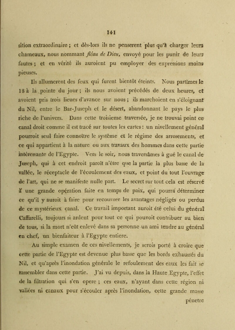14*1 sition extraordinaire ; et dès-lors ils ne pensèrent plus qu'à charger leurs chameaux, nous nommant fléau de Dieu, envoyé pour les punir de leurs fautes ; et en vérité ils auroient pu employer des expressions moins pieuses. Ils allumèrent des feux qui furent bientôt éteints. Nous partîmes le 18 à la. pointe du jour; ils nous avoient précédés de deux heures, et avoient pris trois lieues d’avance sur nous ; ils marchoient en s’éloignant du Nil, entre le Bar-Juseph et le désert, abandonnant le pays le plus riche de Puni vers. Dans cette troisième traversée, je ne trouvai point ce canal droit comme il est tracé sur toutes les cartes : un nivellement général pourroit seul faire connoître le système et le régime des arrosements, et ce qui appartient à la nature ou aux travaux des hommes dans cette partie intéressante de l’Egypte. Vers le soir, nous traversâmes à gué le canal de Juseph, qui à cet endroit paroît n’être que la partie la plus basse de la vallée, le réceptacle de l’écoulement des eaux, et point du tout l’ouvrage de l’art, qui ne se manifeste nulle part. Le secret sur tout cela est réservé £ une grande opération faite en temps de paix, qui pourrâ déterminer ce qu’il y auroit à faire pour recouvrer les avantages négligés ou perdus de ce mystérieux canal. Ce travail important auroit été celui du général Caffarelli, toujours si ardent pour tout ce qui pouvoit contribuer au bien de tous, si la mort n’eût enlevé dans sa personne un ami tendre au général en chef, un bienfaiteur à l’Egypte entière. Au simple examen de ces nivellements, je serois porté à croire que cette partie de l’Egypte est devenue plus basse que les bords exhaussés du Nil, et qu’après l’inondation générale le refoulement des eaux les fait se rassembler dans cette partie. J’ai vu depuis, dans la Haute Egypte, l’effet de la filtration qui s’en opéré ; ces eaux, n’ayant dans cette région ni vallées ni canaux pour s’écouler après l’inondation, cette grande masse pénétré