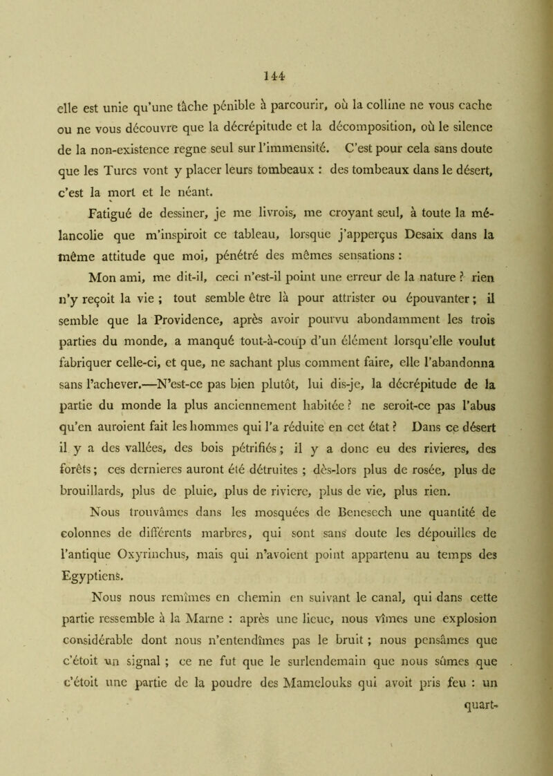 elle est unie qu’une tâche pénible à parcourir, où la colline ne vous cache ou ne vous découvre que la décrépitude et la décomposition, où le silence de la non-existence régné seul sur l’immensité. C’est pour cela sans doute que les Turcs vont y placer leurs tombeaux : des tombeaux dans le désert, c’est la mort et le néant. Fatigué de dessiner, je me livrois, me croyant seul, à toute la mé- lancolie que m’inspiroit ce tableau, lorsque j’apperçus Desaix dans la même attitude que moi, pénétré des mêmes sensations : Mon ami, me dit-il, ceci n’est-il point une erreur de la nature ? rien n’y reçoit la vie ; tout semble être là pour attrister ou épouvanter ; il semble que la Providence, après avoir pourvu abondamment les trois parties du monde, a manqué tout-à-coup d’un élément lorsqu’elle voulut fabriquer celle-ci, et que, ne sachant plus comment faire, elle l’abandonna sans l’achever.—N’est-ce pas bien plutôt, lui dis-je, la décrépitude de la partie du monde la plus anciennement habitée ? ne seroit-ce pas l’abus qu’en auroient fait les hommes qui l’a réduite en cet état ? Dans ce désert il y a des vallées, des bois pétrifiés ; il y a donc eu des rivières, des forêts ; ces dernières auront été détruites ; dès-lors plus de rosée, plus de brouillards, plus de pluie, plus de rivière, plus de vie, plus rien. Nous trouvâmes dans les mosquées de Benesech une quantité de colonnes de différents marbres, qui sont sans doute les dépouilles de l’antique Oxyrinchus, mais qui n’avoient point appartenu au temps des Egyptiens. Nous nous remîmes en chemin en suivant le canal, qui dans cette partie ressemble à la Marne : après une lieue, nous vîmes une explosion considérable dont nous n’entendîmes pas le bruit ; nous pensâmes que c’étoit -un signal ; ce ne fut que le surlendemain que nous sûmes que c’étoit une partie de la poudre des Mamelouks qui avoit pris feu : un quart-