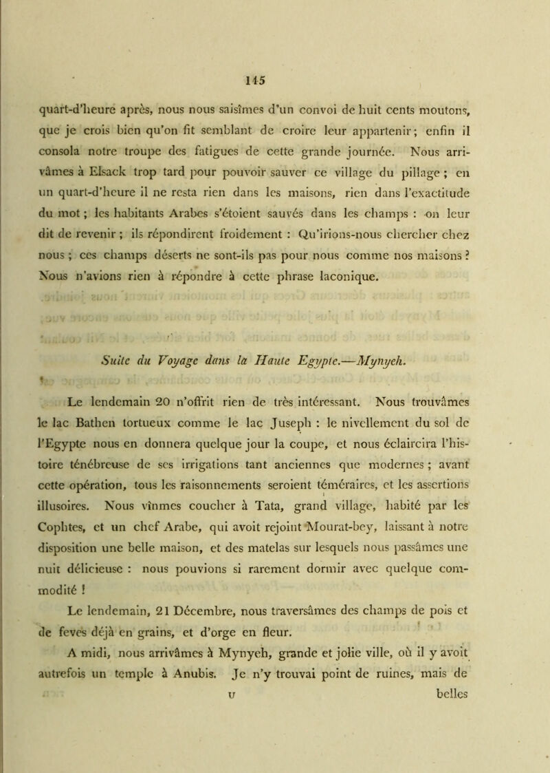 quart-d’heure après, nous nous saisîmes d’un convoi de huit cents moutons, que je crois bien qu’on fit semblant de croire leur appartenir; enfin il consola notre troupe des fatigues de cette grande journée. Nous arri- vâmes à Elsack trop tard pour pouvoir sauver ce village du pillage ; en un quart-d’heure il ne resta rien dans les maisons, rien dans l’exactitude du mot ; les habitants Arabes s’étoient sauvés dans les champs : on leur dit de revenir ; ils répondirent froidement : Qu’irions-nous chercher chez nous ; ces champs déserts ne sont-ils pas pour nous comme nos maisons ? Nous n’avions rien à répondre à cette phrase laconique. Suite du Voyage dans la Haute Egypte.—Mynyeh. 1 Le lendemain 20 n’offrit rien de très intéressant. Nous trouvâmes le lac Bathen tortueux comme le lac Juseph : le nivellement du sol de l'Egypte nous en donnera quelque jour la coupe, et nous éclaircira l’his- toire ténébreuse de scs irrigations tant anciennes que modernes ; avant, cette opération, tous les raisonnements seroient téméraires, et les assertions illusoires. Nous vînmes coucher à Tata, grand village, habité par les Cophtes, et un chef Arabe, qui avoit reioint Mourat-bey, laissant à notre disposition une belle maison, et des matelas sur lesquels nous passâmes une nuit délicieuse : nous pouvions si rarement dormir avec quelque com- modité ! Le lendemain, 21 Décembre, nous traversâmes des champs de pois et de feves déjà en grains, et d’orge en fleur. A midi, nous arrivâmes à Mynyeh, grande et jolie ville, où il y avoit autrefois un temple à Anubis. Je n’y trouvai point de ruines, mais de u belles