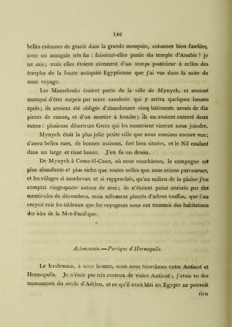 belles colonnes de granit dans la grande mosquée, colonnes bien fuselées, avec un astragale très fin : faisoiènt-elles partie du temple d’Anubis ? je ne sais ; mais elles étoient sûrement d’un temps postérieur à celles des temples de la haute antiquité Egyptienne que j’ai vus dans la suite de mon voyage. Les Mamelouks étoient partis de la ville de Mynyeh, et avoient manqué d’être surpris par notre cavalerie qui y arriva quelques heures après ; ils avoient été obligés d'abandonner cinq bâtiments armés de dix pièces de canoni et d’un mortier à bombe; ils en avoient enterré deux autres : plusieurs déserteurs Grecs qui les montoient vinrent nous joindre. Mynyeh étoit la plus jolie petite ville que nous eussions encore vue; d’assez belles rues, de bonnes maisons, fort bien situées, et le Nil coulant dans un large et riant bassin. J’en fis un dessin. De Mynyeh à Come-êl-Caser, où nous couchâmes, la campagne est plus abondante et plus riche que toutes celles que nous avions parcourues, et les villages si nombreux et si rapprochés, qu’au milieu de la plaine j’en comptai vingt-quatre autour de moi ; ils n’étoient point attristés par des monticules de décombres, mais tellement plantés d’arbres touffus, que l’on croyoit voir les tableaux que les voyageurs nous ont transmis des habitations des isles de la Mer-Pacifique. Achmounin.—Portique d’Hermopolis. Le lendemain, à onze heures, nous nous trouvâmes entre Antinoé et Hermopolis. Je n’étois pas très curieux de visiter Antinoé ; j’avois vu des monuments du siecle d Adrien, et ce qu’il avoit bâti en Egypte ne pouvoit rien