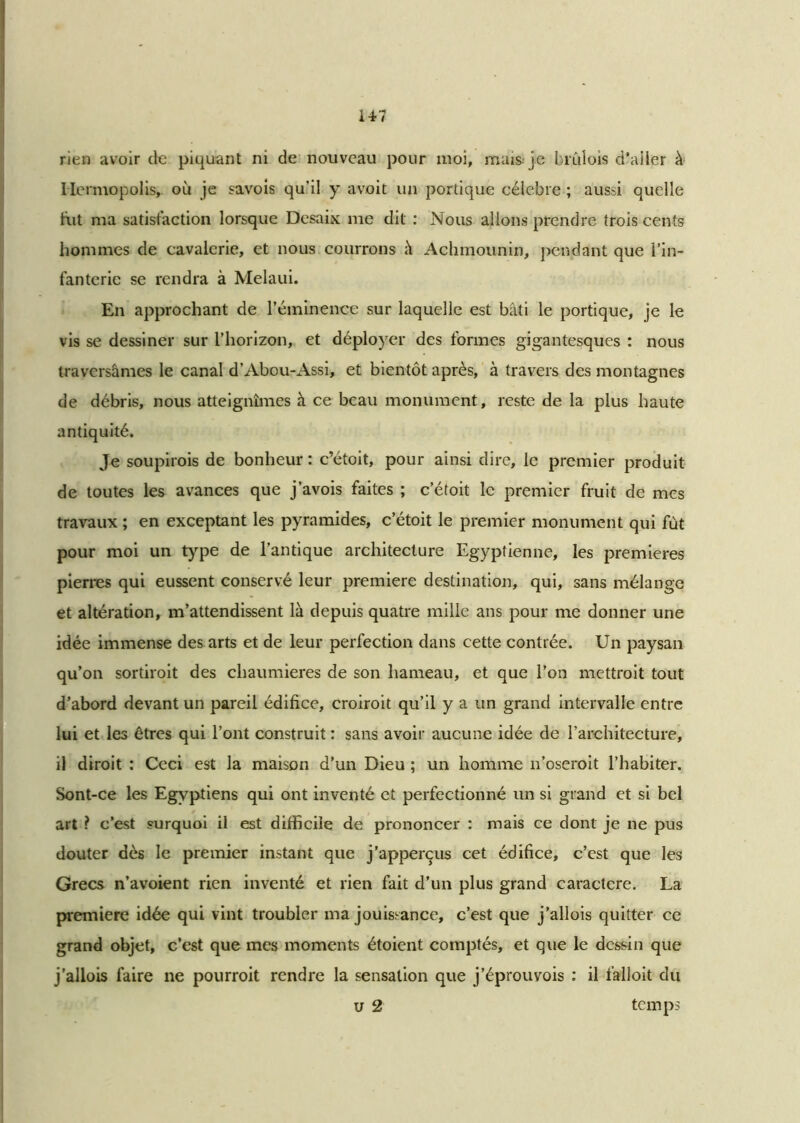 rien avoir de piquant ni de nouveau pour moi, mais je bruîois d’ailer à Ile rmopolis, où je savois qu’il y avoit un portique célèbre ; aussi quelle fut ma satisfaction lorsque Desaix me dit : Nous allons prendre trois cents hommes de cavalerie, et nous courrons à Achmounin, pendant que l’in- fanterie se rendra à Melaui. En approchant de l’éminence sur laquelle est bâti le portique, je le vis se dessiner sur l’horizon, et déployer des formes gigantesques : nous traversâmes le canal d’Abou-Assi, et bientôt après, à travers des montagnes de débris, nous atteignîmes h ce beau monument, reste de la plus haute antiquité. Je soupirois de bonheur: c’étoit, pour ainsi dire, le premier produit de toutes les avances que j’avois faites ; c’étoit le premier fruit de mes travaux ; en exceptant les pyramides, c’étoit le premier monument qui fût pour moi un type de l’antique architecture Egyptienne, les premières pierres qui eussent conservé leur première destination, qui, sans mélange et altération, m’attendissent là depuis quatre mille ans pour me donner une idée immense des arts et de leur perfection dans cette contrée. Un paysan qu’on sortiroit des chaumières de son hameau, et que l’on mettrait tout d’abord devant un pareil édifice, croirait qu’il y a un grand intervalle entre lui et les êtres qui l’ont construit : sans avoir aucune idée de l’architecture, il dirait : Ceci est la maison d'un Dieu ; un homme n’oseroit l’habiter. Sont-ce les Egyptiens qui ont inventé et perfectionné un si grand et si bel art ? c’est surquoi il est difficile de prononcer : mais ce dont je ne pus douter dès le premier instant que j’apperçus cet édifice, c’est que les Grecs n’avoient rien inventé et rien fait d’un plus grand caractère. La première idée qui vint troubler ma jouissance, c’est que j’allois quitter ce grand objet, c’est que mes moments étoient comptés, et que le dessin que j’allois faire ne pourrait rendre la sensation que j’éprouvois : il falloit du u 2 temps