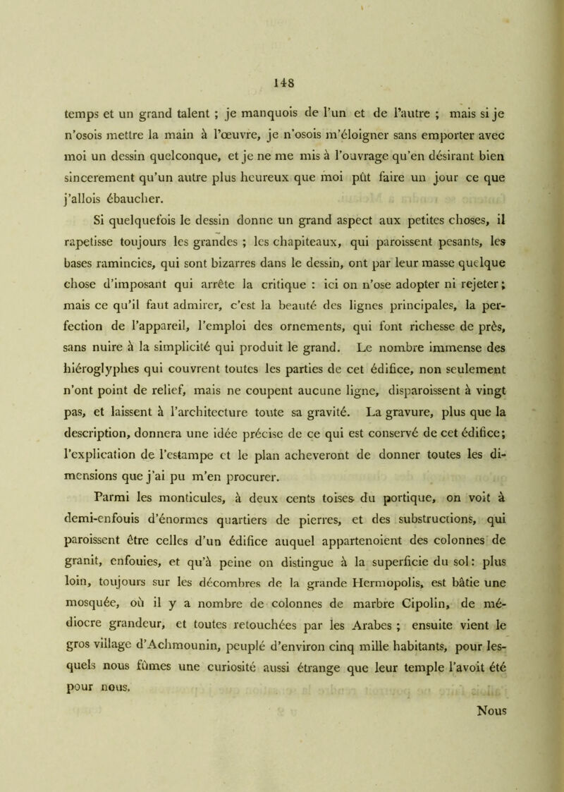 temps et un grand talent ; je manquois de l’un et de l’autre ; mais si je n’osois mettre la main à l’œuvre, je n’osois m’éloigner sans emporter avec moi un dessin quelconque, et je ne me mis à l’ouvrage qu’en désirant bien sincèrement qu’un autre plus heureux que moi pût faire un jour ce que j’allois ébaucher. Si quelquefois le dessin donne un grand aspect aux petites choses, il rapetisse toujours les grandes ; les chapiteaux, qui paroissent pesants, les bases ramincies, qui sont bizarres dans le dessin, ont par leur masse quelque chose d’imposant qui arrête la critique : ici on n’ose adopter ni rejeter; mais ce qu’il faut admirer, c’est la beauté des lignes principales, la per- fection de l’appareil, l’emploi des ornements, qui font richesse de près, sans nuire à la simplicité qui produit le grand. Le nombre immense des hiéroglyphes qui couvrent toutes les parties de cet édifice, non seulement n’ont point de relief, mais ne coupent aucune ligne, disparoissent à vingt pas, et laissent à l’architecture toute sa gravité. La gravure, plus que la description, donnera une idée précise de ce qui est conservé de cet édifice; l’explication de l’estampe et le plan achèveront de donner toutes les di- mensions que j’ai pu m’en procurer. Parmi les monticules, à deux cents toises- du portique, on voit à demi-enfouis d’énormes quartiers de pierres, et des substrucrions, qui paroissent être celles d’un édifice auquel appartenoient des colonnes de granit, enfouies, et qu’à peine on distingue à la superficie du sol : plus loin, toujours sur les décombres de la grande Hermopolis, est bâtie une mosquée, oû il y a nombre de colonnes de marbre Cipolin, de mé- diocre grandeur, et toutes retouchées par les Arabes ; ensuite vient le gros village d’Achmounin, peuplé d’environ cinq mille habitants, pour les- quels nous fûmes une curiosité aussi étrange que leur temple l’avoit été pour nous. Nous