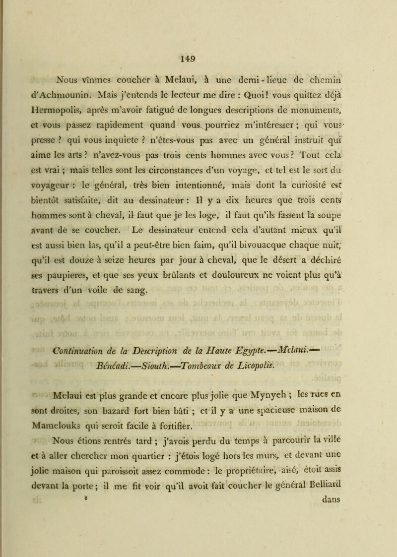 Nous vînmes coucher à Melaui, à une demi - lieue de chemin d’Achmounin. Mais j’entends le lecteur me dire : Quoi! vous quittez déjà Hermopolis, après m’avoir fatigué de longues descriptions de monuments, et vous passez rapidement quand vous, pourriez m’intéresser ; qui vous' presse ? qui vous inquiété ? n’êtes-vous pas avec un général instruit qui aime les arts ? n’avez-vous pas trois cents hommes avec vous ? Tout cela est vrai ; mais telles sont les circonstances d’un voyage, et tel est le sort du voyageur : le général, très bien intentionné, mais dont la curiosité est bientôt satisfaite, dit au dessinateur : 11 y a dix heures que trois cents hommes sont à cheval, il faut que je les loge, il faut qu’ils fassent la soupe avant de se coucher. Le dessinateur entend cela d’autant mieux qu’il est aussi bien las, qu’il a peut-être bien faim, qu’il bivouacque chaque nuit, qu’il est douze à seize heures par jour à cheval, que le désert a déchiré ses paupières, et que ses yeux brûlants et douloureux ne voient plus qu’à travers d’un voile de sang. Continuation de la Description de la Hante Egypte. —Melaui.— Bénéadi.—Siouth.—Tombeaux de Licopolis. Melaui est plus grande et encore plus jolie que Mynyeh ; les rues en sont droites, son bazard fort bien bâti ; et il y a une spacieuse maison de Mamelouks qui seroit facile à fortifier. Nous étions rentrés tard ; j’avois perdu du temps à parcourir la ville et à aller chercher mon quartier : j’étois logé hors les murs, et devant une jolie maison qui paroissoit assez commode : le propriétaire, aisé, étoit assis devant la porte ; il me fit voir qu’il avoit fait coucher le général Belliard 8 dans