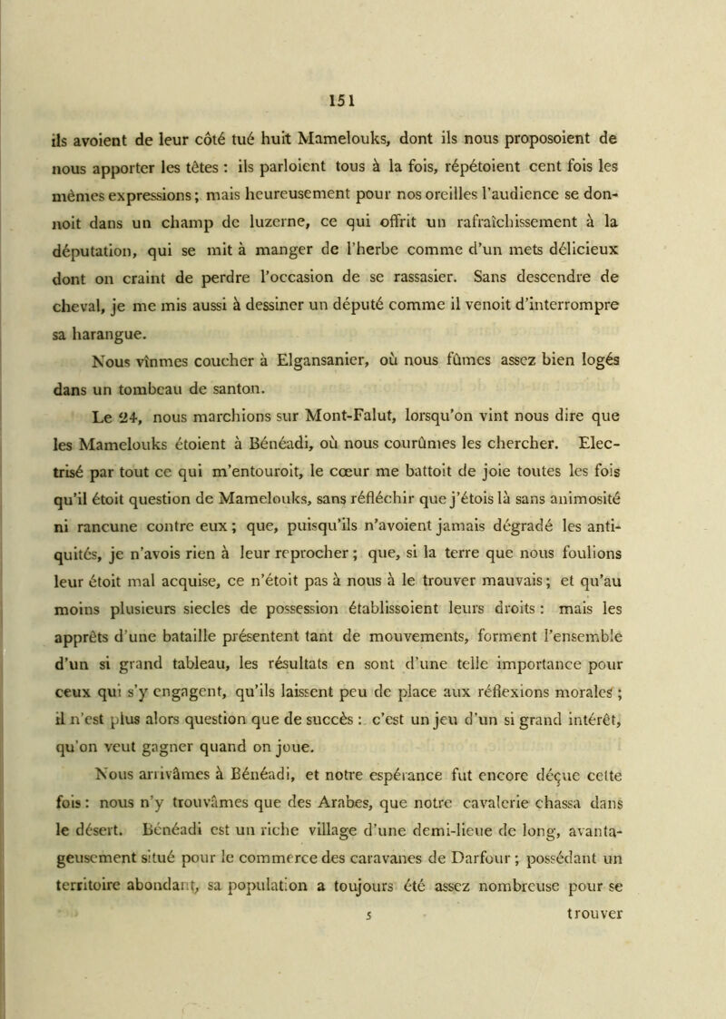 ils avoient de leur côté tué huit Mamelouks, dont ils nous proposoient de nous apporter les têtes : ils parloient tous à la fois, répétoient cent fois les mêmes expressions; mais heureusement pour nos oreilles l’audience se don- noit dans un champ de luzerne, ce qui offrit un rafraîchissement à la députation, qui se mit à manger de l’herbe comme d’un mets délicieux dont on craint de perdre l’occasion de se rassasier. Sans descendre de cheval, je me mis aussi à dessiner un député comme il venoit d’interrompre sa harangue. Nous vînmes coucher à Elgansanier, où nous fûmes assez bien logés dans un tombeau de santon. Le 24-, nous marchions sur Mont-Falut, lorsqu’on vint nous dire que les Mamelouks étoient à Bénéadi, où nous courûmes les chercher. Elec- trisé par tout ce qui m’entouroit, le cœur me battoit de joie toutes les fois qu’il étoit question de Mamelouks, sans réfléchir que j’étoislà sans animosité ni rancune contre eux ; que, puisqu’ils n’avoient jamais dégradé les anti- quités, je n’avois rien à leur reprocher ; que, si la terre que nous foulions leur étoit mal acquise, ce n’étoit pas à nous à le trouver mauvais ; et qu’au moins plusieurs siècles de possession établissoient leurs droits : mais les apprêts d’une bataille présentent tant de mouvements, forment l’ensemble d’un si grand tableau, les résultats en sont d’une telle importance pour ceux qui s’y engagent, qu’ils laissent peu de place aux réflexions morales ; il n’est pius alors question que de succès : c’est un jeu d’un si grand intérêt, qu’on veut gagner quand on joue. Nous arrivâmes à Bénéadi, et notre espérance fut encore déçue celte fois : nous n’y trouvâmes que des Arabes, que notre cavalerie chassa dans le désert. Bénéadi est un riche village d’une demi-lieue de long, avanta- geusement situé pour le commerce des caravanes de Darfour ; possédant un territoire abondant, sa population a toujours été assez nombreuse pour se 5 trouver